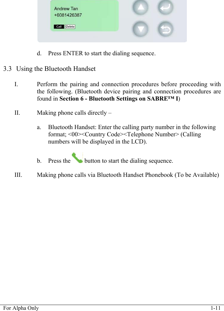   For Alpha Only  1-11    d. Press ENTER to start the dialing sequence.  3.3  Using the Bluetooth Handset  I. Perform the pairing and connection procedures before proceeding with the following. (Bluetooth device pairing and connection procedures are found in Section 6 - Bluetooth Settings on SABRE&trade; I)  II. Making phone calls directly &ndash;   a. Bluetooth Handset: Enter the calling party number in the following format; <00><Country Code><Telephone Number> (Calling numbers will be displayed in the LCD).  b. Press the   button to start the dialing sequence.  III. Making phone calls via Bluetooth Handset Phonebook (To be Available) 