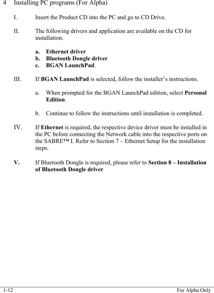  1-12  For Alpha Only   4 Installing PC programs (For Alpha)  I. Insert the Product CD into the PC and go to CD Drive.  II. The following drivers and application are available on the CD for installation:  a. Ethernet driver b. Bluetooth Dongle driver c. BGAN LaunchPad.  III. If BGAN LaunchPad is selected, follow the installer&rsquo;s instructions.   a. When prompted for the BGAN LaunchPad edition, select Personal Edition.  b. Continue to follow the instructions until installation is completed.  IV. If Ethernet is required, the respective device driver must be installed in the PC before connecting the Network cable into the respective ports on the SABRE&trade; I. Refer to Section 7 &ndash; Ethernet Setup for the installation steps.   V. If Bluetooth Dongle is required, please refer to Section 8 &ndash; Installation of Bluetooth Dongle driver   