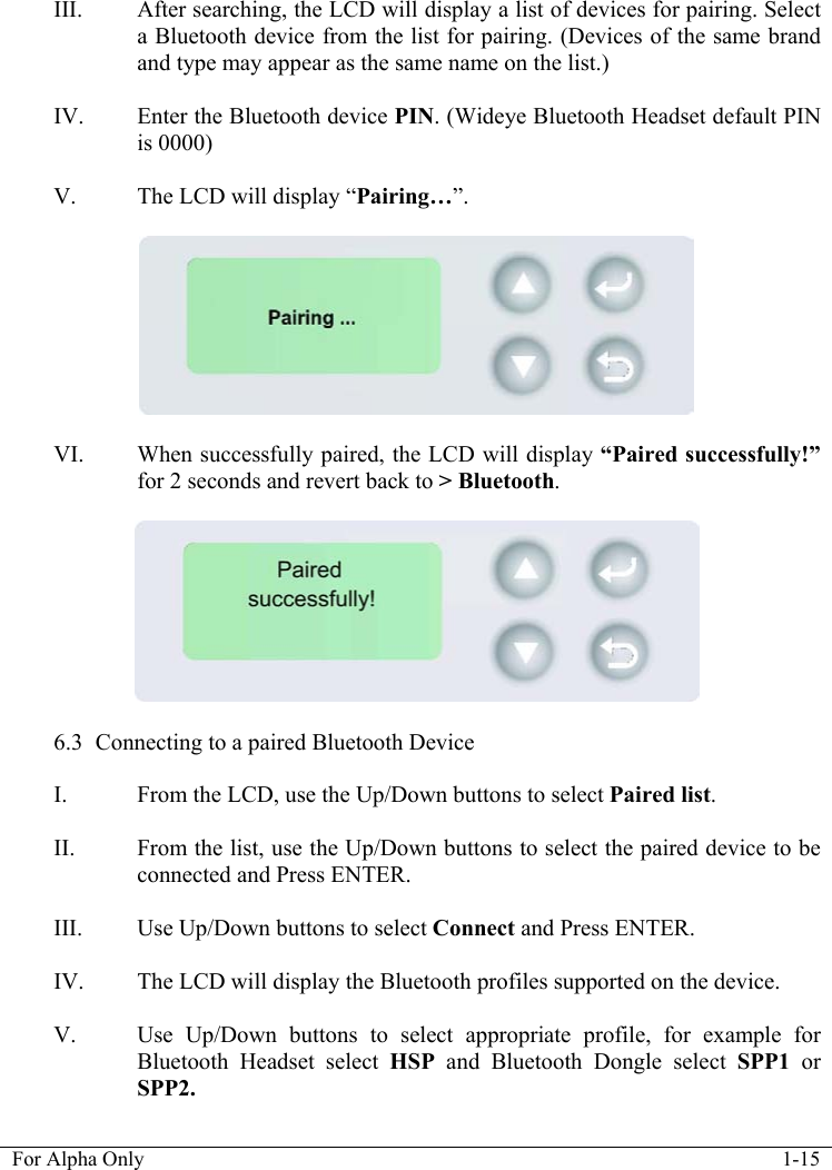   For Alpha Only  1-15  III. After searching, the LCD will display a list of devices for pairing. Select a Bluetooth device from the list for pairing. (Devices of the same brand and type may appear as the same name on the list.)  IV. Enter the Bluetooth device PIN. (Wideye Bluetooth Headset default PIN is 0000)  V. The LCD will display &ldquo;Pairing&hellip;&rdquo;.    VI. When successfully paired, the LCD will display &ldquo;Paired successfully!&rdquo; for 2 seconds and revert back to > Bluetooth.    6.3 Connecting to a paired Bluetooth Device  I. From the LCD, use the Up/Down buttons to select Paired list.  II. From the list, use the Up/Down buttons to select the paired device to be connected and Press ENTER.  III. Use Up/Down buttons to select Connect and Press ENTER.  IV. The LCD will display the Bluetooth profiles supported on the device.  V. Use Up/Down buttons to select appropriate profile, for example for Bluetooth Headset select HSP  and Bluetooth Dongle select SPP1 or SPP2. 