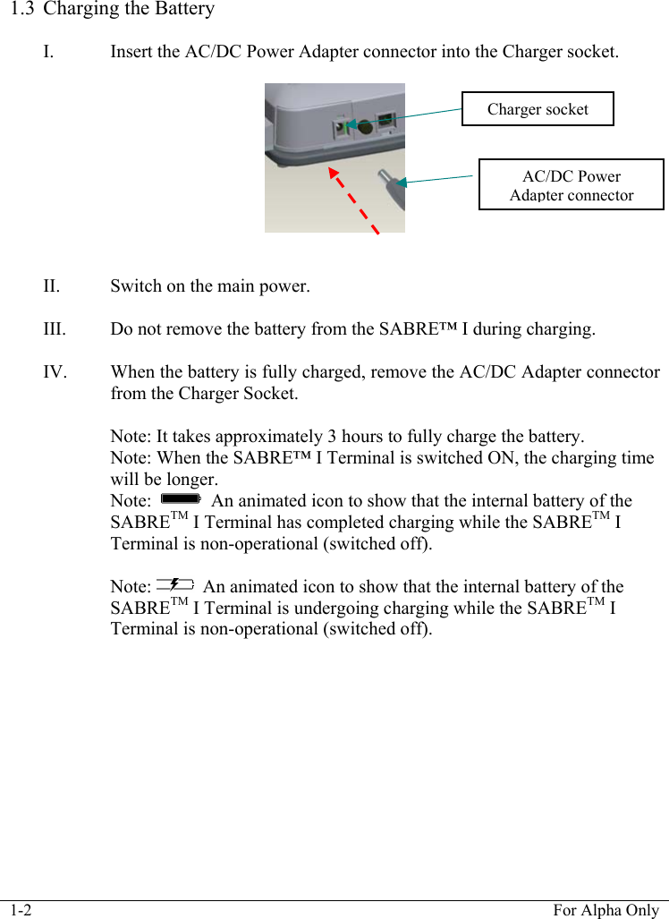 1-2  For Alpha Only   1.3 Charging the Battery  I. Insert the AC/DC Power Adapter connector into the Charger socket.      II. Switch on the main power.  III. Do not remove the battery from the SABRE&trade; I during charging.  IV. When the battery is fully charged, remove the AC/DC Adapter connector from the Charger Socket.   Note: It takes approximately 3 hours to fully charge the battery.  Note: When the SABRE&trade; I Terminal is switched ON, the charging time will be longer.   Note:     An animated icon to show that the internal battery of the SABRETM I Terminal has completed charging while the SABRETM I Terminal is non-operational (switched off).  Note:   An animated icon to show that the internal battery of the SABRETM I Terminal is undergoing charging while the SABRETM I Terminal is non-operational (switched off).Charger socket AC/DC Power Adapter connector 
