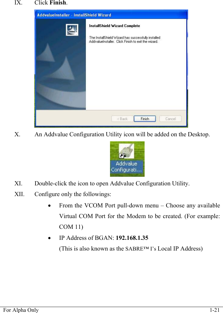   For Alpha Only  1-21  IX. Click Finish.  X. An Addvalue Configuration Utility icon will be added on the Desktop.  XI. Double-click the icon to open Addvalue Configuration Utility. XII. Configure only the followings: &bull; From the VCOM Port pull-down menu &ndash; Choose any available Virtual COM Port for the Modem to be created. (For example: COM 11) &bull; IP Address of BGAN: 192.168.1.35 (This is also known as the SABRE&trade; I&rsquo;s Local IP Address) 