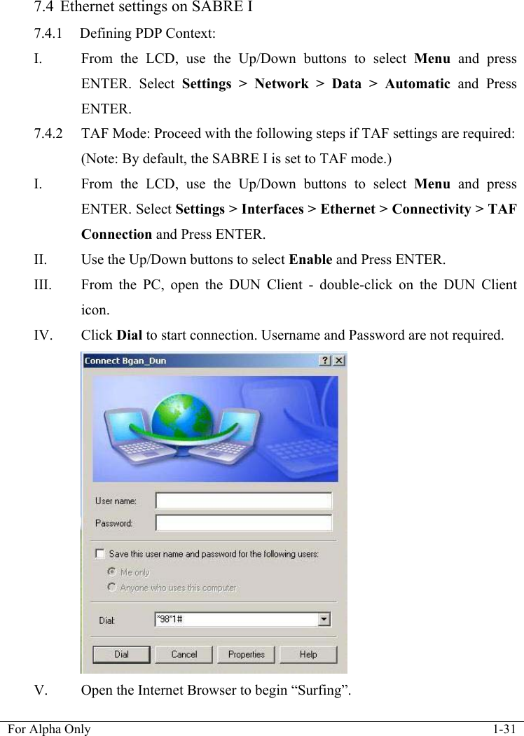   For Alpha Only  1-31  7.4 Ethernet settings on SABRE I 7.4.1 Defining PDP Context: I. From the LCD, use the Up/Down buttons to select Menu and press ENTER. Select Settings > Network > Data > Automatic and Press ENTER. 7.4.2  TAF Mode: Proceed with the following steps if TAF settings are required:   (Note: By default, the SABRE I is set to TAF mode.) I. From the LCD, use the Up/Down buttons to select Menu and press ENTER. Select Settings > Interfaces > Ethernet > Connectivity > TAF Connection and Press ENTER. II. Use the Up/Down buttons to select Enable and Press ENTER. III. From the PC, open the DUN Client - double-click on the DUN Client icon. IV. Click Dial to start connection. Username and Password are not required.  V. Open the Internet Browser to begin &ldquo;Surfing&rdquo;. 