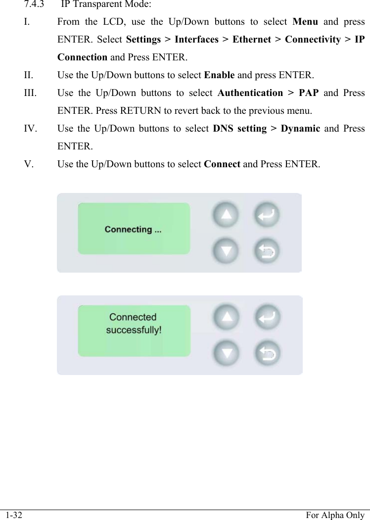  1-32  For Alpha Only  7.4.3 IP Transparent Mode: I. From the LCD, use the Up/Down buttons to select Menu  and press ENTER. Select Settings > Interfaces > Ethernet > Connectivity > IP Connection and Press ENTER. II. Use the Up/Down buttons to select Enable and press ENTER. III. Use the Up/Down buttons to select Authentication > PAP and Press ENTER. Press RETURN to revert back to the previous menu. IV. Use the Up/Down buttons to select DNS setting > Dynamic and Press ENTER. V. Use the Up/Down buttons to select Connect and Press ENTER.     