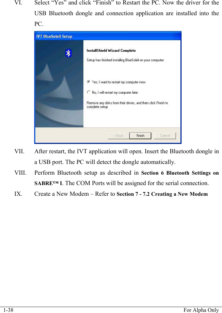  1-38  For Alpha Only  VI. Select &ldquo;Yes&rdquo; and click &ldquo;Finish&rdquo; to Restart the PC. Now the driver for the USB Bluetooth dongle and connection application are installed into the PC.  VII. After restart, the IVT application will open. Insert the Bluetooth dongle in a USB port. The PC will detect the dongle automatically. VIII. Perform Bluetooth setup as described in Section 6 Bluetooth Settings on SABRE&trade; I. The COM Ports will be assigned for the serial connection. IX. Create a New Modem &ndash; Refer to Section 7 - 7.2 Creating a New Modem 