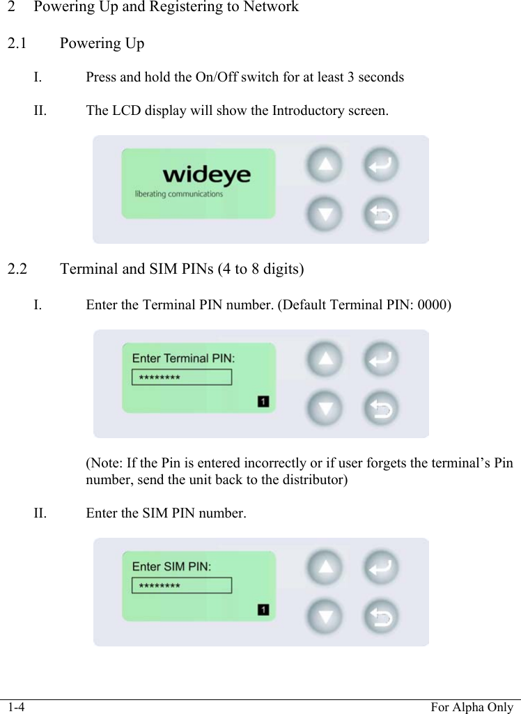  1-4  For Alpha Only   2 Powering Up and Registering to Network  2.1 Powering Up  I. Press and hold the On/Off switch for at least 3 seconds  II. The LCD display will show the Introductory screen.        2.2 Terminal and SIM PINs (4 to 8 digits)  I. Enter the Terminal PIN number. (Default Terminal PIN: 0000)     (Note: If the Pin is entered incorrectly or if user forgets the terminal&rsquo;s Pin number, send the unit back to the distributor)  II. Enter the SIM PIN number.     