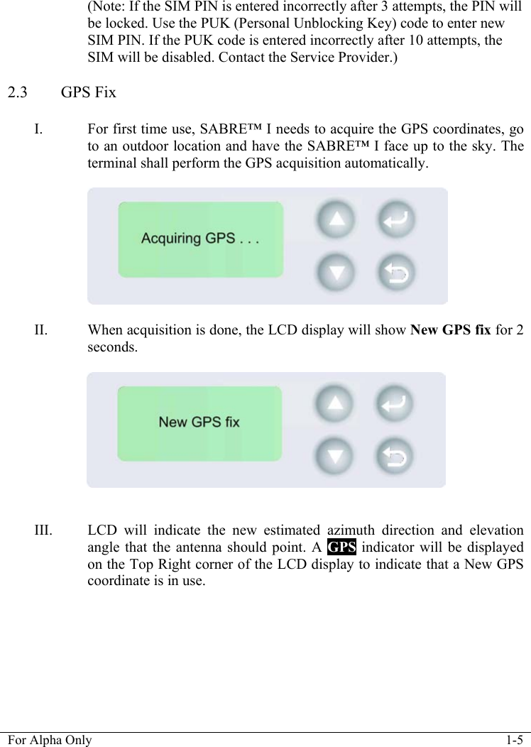   For Alpha Only  1-5  (Note: If the SIM PIN is entered incorrectly after 3 attempts, the PIN will be locked. Use the PUK (Personal Unblocking Key) code to enter new SIM PIN. If the PUK code is entered incorrectly after 10 attempts, the SIM will be disabled. Contact the Service Provider.)  2.3 GPS Fix  I. For first time use, SABRE&trade; I needs to acquire the GPS coordinates, go to an outdoor location and have the SABRE&trade; I face up to the sky. The terminal shall perform the GPS acquisition automatically.     II. When acquisition is done, the LCD display will show New GPS fix for 2 seconds.      III. LCD will indicate the new estimated azimuth direction and elevation angle that the antenna should point. A GPS indicator will be displayed on the Top Right corner of the LCD display to indicate that a New GPS coordinate is in use.  