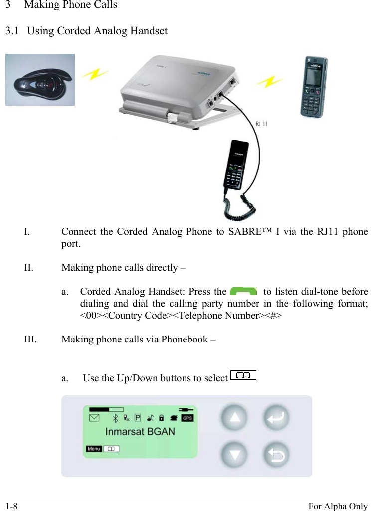 1-8  For Alpha Only   3 Making Phone Calls   3.1  Using Corded Analog Handset    I. Connect the Corded Analog Phone to SABRE&trade; I via the RJ11 phone port.   II. Making phone calls directly &ndash;   a. Corded Analog Handset: Press the    to listen dial-tone before dialing and dial the calling party number in the following format; <00><Country Code><Telephone Number><#>  III. Making phone calls via Phonebook &ndash;    a.  Use the Up/Down buttons to select                                  