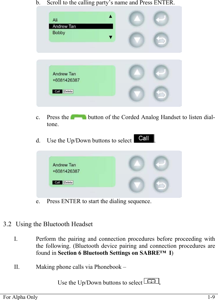   For Alpha Only  1-9   b. Scroll to the calling party&rsquo;s name and Press ENTER.     c. Press the   button of the Corded Analog Handset to listen dial-tone.   d. Use the Up/Down buttons to select  .   e. Press ENTER to start the dialing sequence.   3.2  Using the Bluetooth Headset   I. Perform the pairing and connection procedures before proceeding with the following. (Bluetooth device pairing and connection procedures are found in Section 6 Bluetooth Settings on SABRE&trade;  I)  II. Making phone calls via Phonebook &ndash;   Use the Up/Down buttons to select  .  
