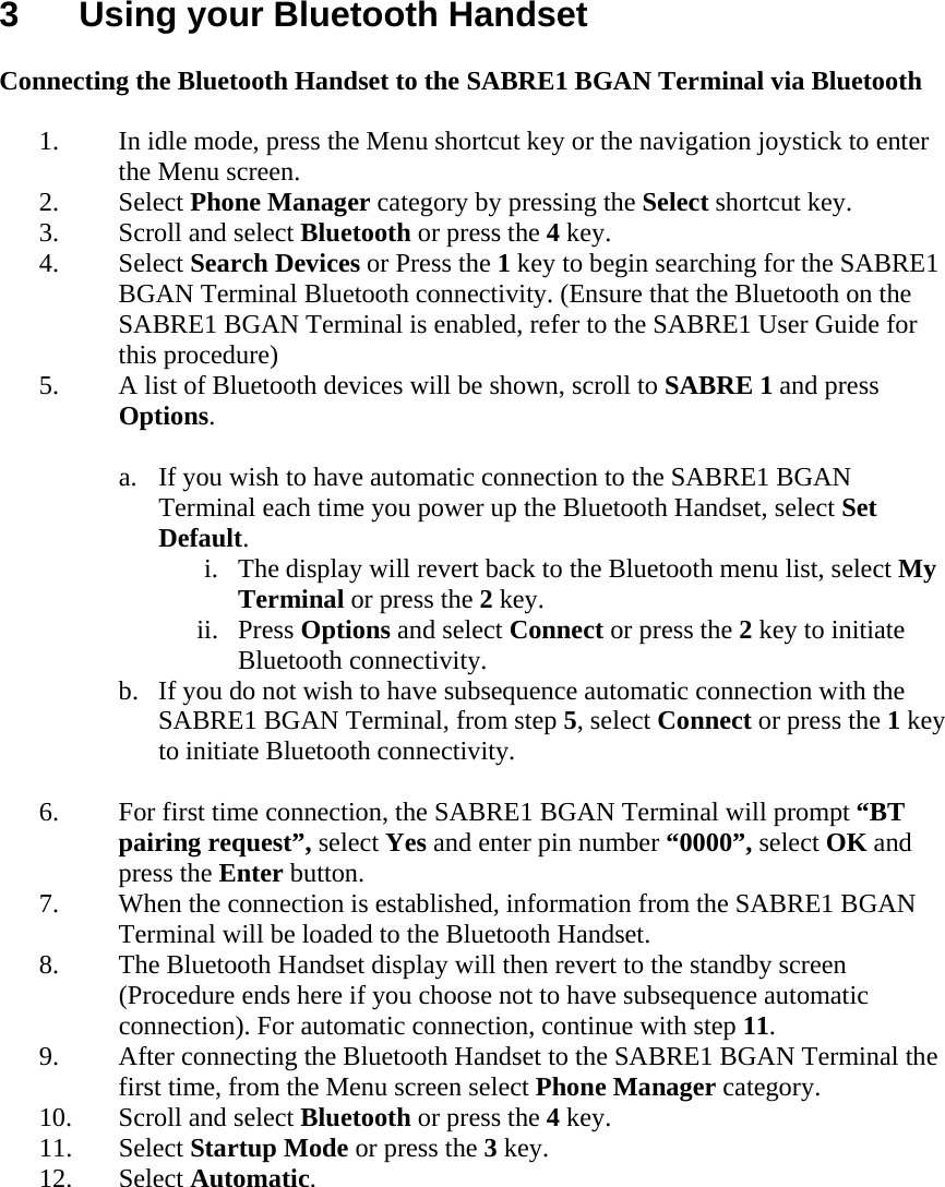 3  Using your Bluetooth Handset  Connecting the Bluetooth Handset to the SABRE1 BGAN Terminal via Bluetooth  1. In idle mode, press the Menu shortcut key or the navigation joystick to enter the Menu screen.  2. Select Phone Manager category by pressing the Select shortcut key. 3. Scroll and select Bluetooth or press the 4 key. 4. Select Search Devices or Press the 1 key to begin searching for the SABRE1 BGAN Terminal Bluetooth connectivity. (Ensure that the Bluetooth on the SABRE1 BGAN Terminal is enabled, refer to the SABRE1 User Guide for this procedure) 5. A list of Bluetooth devices will be shown, scroll to SABRE 1 and press Options.  a. If you wish to have automatic connection to the SABRE1 BGAN Terminal each time you power up the Bluetooth Handset, select Set Default. i. The display will revert back to the Bluetooth menu list, select My Terminal or press the 2 key. ii. Press Options and select Connect or press the 2 key to initiate Bluetooth connectivity. b. If you do not wish to have subsequence automatic connection with the SABRE1 BGAN Terminal, from step 5, select Connect or press the 1 key to initiate Bluetooth connectivity.  6. For first time connection, the SABRE1 BGAN Terminal will prompt &ldquo;BT pairing request&rdquo;, select Yes and enter pin number &ldquo;0000&rdquo;, select OK and press the Enter button. 7. When the connection is established, information from the SABRE1 BGAN Terminal will be loaded to the Bluetooth Handset. 8. The Bluetooth Handset display will then revert to the standby screen (Procedure ends here if you choose not to have subsequence automatic connection). For automatic connection, continue with step 11. 9. After connecting the Bluetooth Handset to the SABRE1 BGAN Terminal the first time, from the Menu screen select Phone Manager category. 10. Scroll and select Bluetooth or press the 4 key. 11. Select Startup Mode or press the 3 key. 12. Select Automatic.  