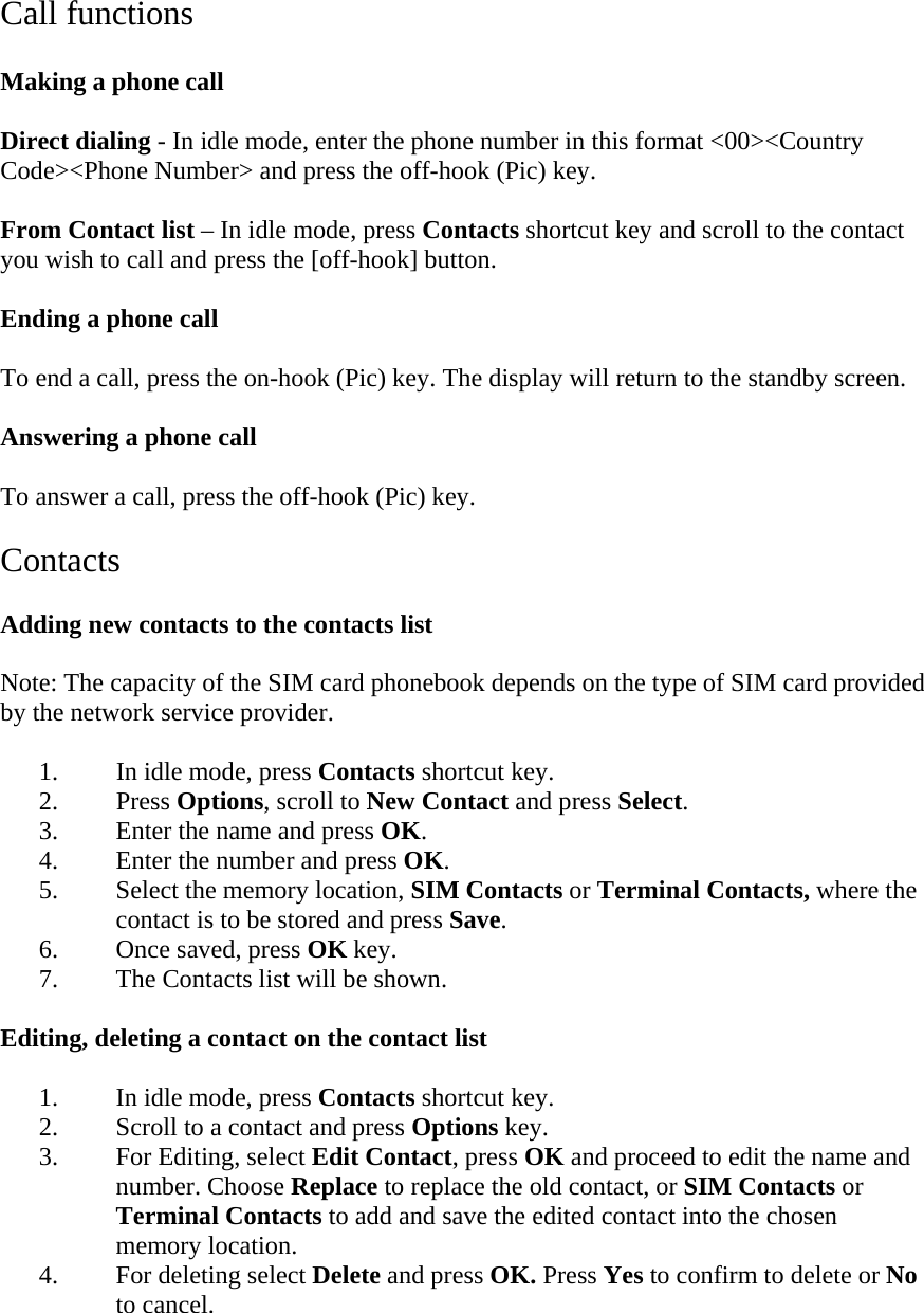 Call functions  Making a phone call  Direct dialing - In idle mode, enter the phone number in this format <00><Country Code><Phone Number> and press the off-hook (Pic) key.  From Contact list &ndash; In idle mode, press Contacts shortcut key and scroll to the contact you wish to call and press the [off-hook] button.  Ending a phone call  To end a call, press the on-hook (Pic) key. The display will return to the standby screen.  Answering a phone call  To answer a call, press the off-hook (Pic) key.  Contacts  Adding new contacts to the contacts list  Note: The capacity of the SIM card phonebook depends on the type of SIM card provided by the network service provider.  1. In idle mode, press Contacts shortcut key. 2. Press Options, scroll to New Contact and press Select. 3. Enter the name and press OK. 4. Enter the number and press OK. 5. Select the memory location, SIM Contacts or Terminal Contacts, where the contact is to be stored and press Save. 6. Once saved, press OK key. 7. The Contacts list will be shown.  Editing, deleting a contact on the contact list  1. In idle mode, press Contacts shortcut key. 2. Scroll to a contact and press Options key. 3. For Editing, select Edit Contact, press OK and proceed to edit the name and number. Choose Replace to replace the old contact, or SIM Contacts or Terminal Contacts to add and save the edited contact into the chosen memory location. 4. For deleting select Delete and press OK. Press Yes to confirm to delete or No to cancel.  