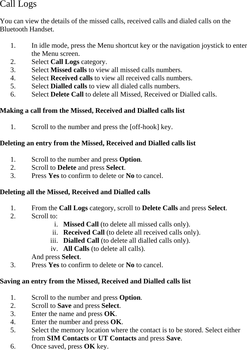 Call Logs  You can view the details of the missed calls, received calls and dialed calls on the Bluetooth Handset.  1. In idle mode, press the Menu shortcut key or the navigation joystick to enter the Menu screen. 2. Select Call Logs category. 3. Select Missed calls to view all missed calls numbers. 4. Select Received calls to view all received calls numbers. 5. Select Dialled calls to view all dialed calls numbers. 6. Select Delete Call to delete all Missed, Received or Dialled calls.  Making a call from the Missed, Received and Dialled calls list  1. Scroll to the number and press the [off-hook] key.  Deleting an entry from the Missed, Received and Dialled calls list  1. Scroll to the number and press Option. 2. Scroll to Delete and press Select. 3. Press Yes to confirm to delete or No to cancel.  Deleting all the Missed, Received and Dialled calls  1. From the Call Logs category, scroll to Delete Calls and press Select. 2. Scroll to: i. Missed Call (to delete all missed calls only). ii. Received Call (to delete all received calls only). iii. Dialled Call (to delete all dialled calls only). iv. All Calls (to delete all calls). And press Select. 3. Press Yes to confirm to delete or No to cancel.  Saving an entry from the Missed, Received and Dialled calls list  1. Scroll to the number and press Option. 2. Scroll to Save and press Select. 3. Enter the name and press OK. 4. Enter the number and press OK. 5. Select the memory location where the contact is to be stored. Select either from SIM Contacts or UT Contacts and press Save. 6. Once saved, press OK key.  