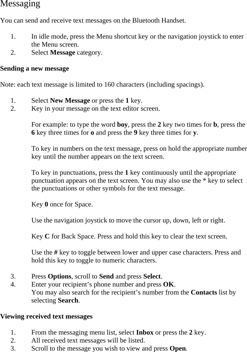 Messaging  You can send and receive text messages on the Bluetooth Handset.  1. In idle mode, press the Menu shortcut key or the navigation joystick to enter the Menu screen. 2. Select Message category.  Sending a new message  Note: each text message is limited to 160 characters (including spacings).  1. Select New Message or press the 1 key. 2. Key in your message on the text editor screen.  For example: to type the word boy, press the 2 key two times for b, press the 6 key three times for o and press the 9 key three times for y.  To key in numbers on the text message, press on hold the appropriate number key until the number appears on the text screen.  To key in punctuations, press the 1 key continuously until the appropriate punctuation appears on the text screen. You may also use the * key to select the punctuations or other symbols for the text message.  Key 0 once for Space.  Use the navigation joystick to move the cursor up, down, left or right.  Key C for Back Space. Press and hold this key to clear the text screen.  Use the # key to toggle between lower and upper case characters. Press and hold this key to toggle to numeric characters.  3. Press Options, scroll to Send and press Select. 4. Enter your recipient&rsquo;s phone number and press OK. You may also search for the recipient&rsquo;s number from the Contacts list by selecting Search.  Viewing received text messages  1. From the messaging menu list, select Inbox or press the 2 key. 2. All received text messages will be listed. 3. Scroll to the message you wish to view and press Open.  