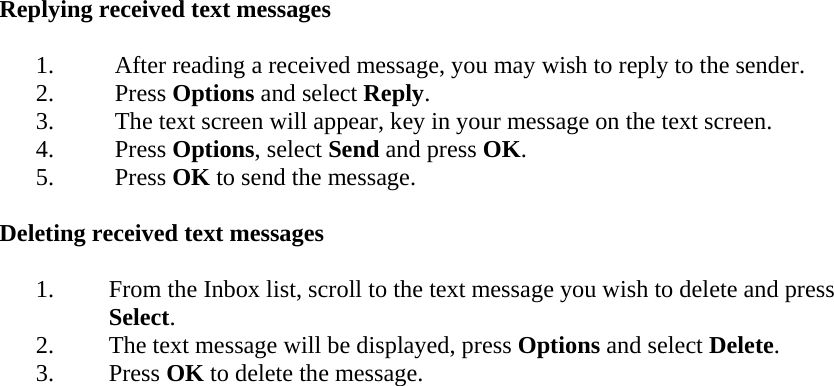 Replying received text messages  1. After reading a received message, you may wish to reply to the sender. 2. Press Options and select Reply. 3. The text screen will appear, key in your message on the text screen. 4. Press Options, select Send and press OK. 5. Press OK to send the message.  Deleting received text messages  1. From the Inbox list, scroll to the text message you wish to delete and press Select. 2. The text message will be displayed, press Options and select Delete. 3. Press OK to delete the message.  