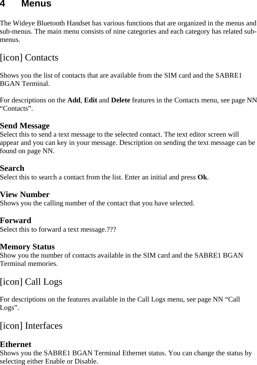 4 Menus  The Wideye Bluetooth Handset has various functions that are organized in the menus and sub-menus. The main menu consists of nine categories and each category has related sub-menus.  [icon] Contacts  Shows you the list of contacts that are available from the SIM card and the SABRE1 BGAN Terminal.   For descriptions on the Add, Edit and Delete features in the Contacts menu, see page NN &ldquo;Contacts&rdquo;.  Send Message Select this to send a text message to the selected contact. The text editor screen will appear and you can key in your message. Description on sending the text message can be found on page NN.  Search Select this to search a contact from the list. Enter an initial and press Ok.  View Number Shows you the calling number of the contact that you have selected.  Forward Select this to forward a text message.???  Memory Status Show you the number of contacts available in the SIM card and the SABRE1 BGAN Terminal memories.  [icon] Call Logs  For descriptions on the features available in the Call Logs menu, see page NN &ldquo;Call Logs&rdquo;.  [icon] Interfaces  Ethernet Shows you the SABRE1 BGAN Terminal Ethernet status. You can change the status by selecting either Enable or Disable.  