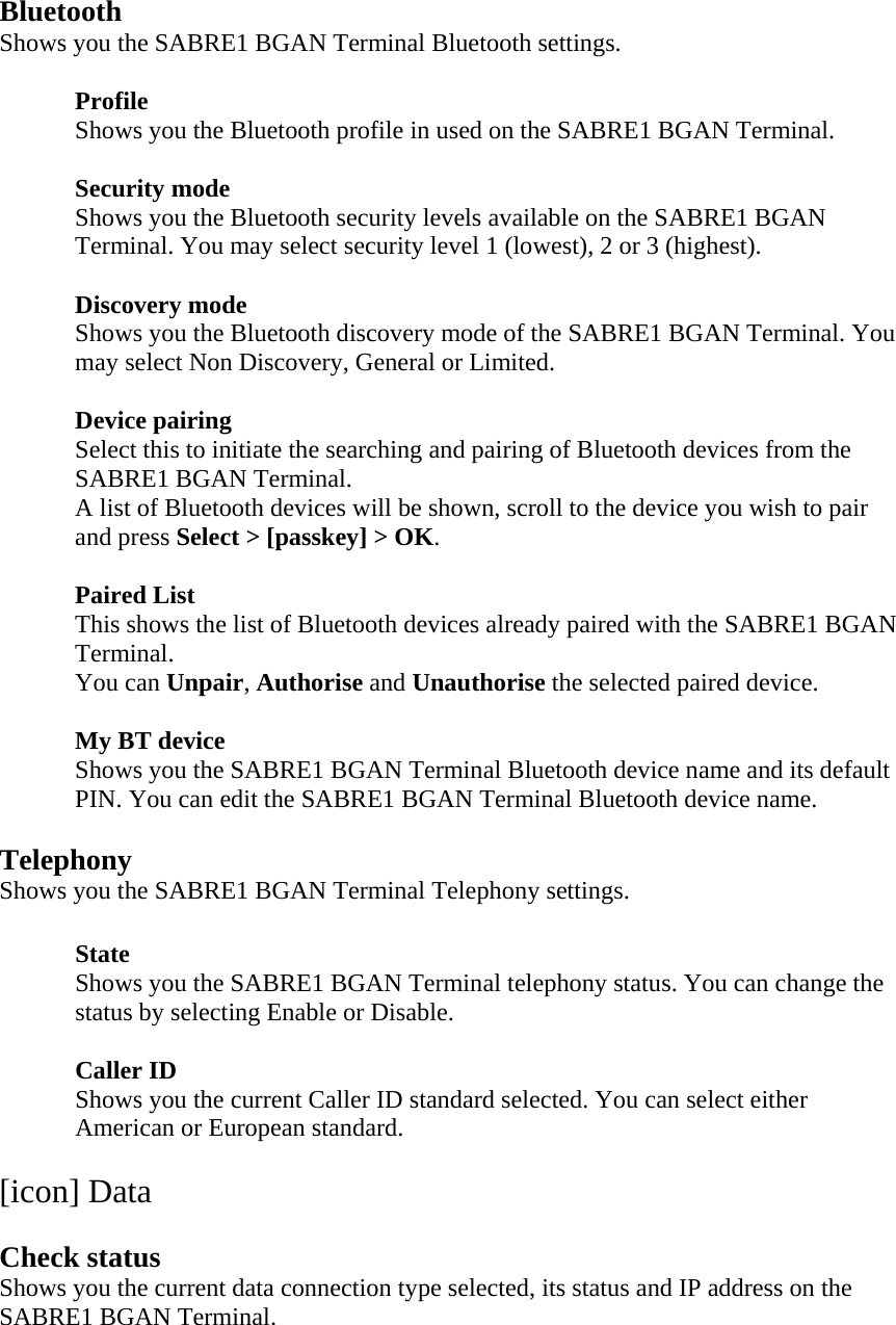 Bluetooth Shows you the SABRE1 BGAN Terminal Bluetooth settings.   Profile Shows you the Bluetooth profile in used on the SABRE1 BGAN Terminal.   Security mode Shows you the Bluetooth security levels available on the SABRE1 BGAN Terminal. You may select security level 1 (lowest), 2 or 3 (highest).  Discovery mode Shows you the Bluetooth discovery mode of the SABRE1 BGAN Terminal. You may select Non Discovery, General or Limited.  Device pairing Select this to initiate the searching and pairing of Bluetooth devices from the SABRE1 BGAN Terminal. A list of Bluetooth devices will be shown, scroll to the device you wish to pair and press Select > [passkey] > OK.  Paired List This shows the list of Bluetooth devices already paired with the SABRE1 BGAN Terminal. You can Unpair, Authorise and Unauthorise the selected paired device.  My BT device Shows you the SABRE1 BGAN Terminal Bluetooth device name and its default PIN. You can edit the SABRE1 BGAN Terminal Bluetooth device name.  Telephony Shows you the SABRE1 BGAN Terminal Telephony settings.  State Shows you the SABRE1 BGAN Terminal telephony status. You can change the status by selecting Enable or Disable.  Caller ID Shows you the current Caller ID standard selected. You can select either American or European standard.  [icon] Data  Check status Shows you the current data connection type selected, its status and IP address on the SABRE1 BGAN Terminal. 