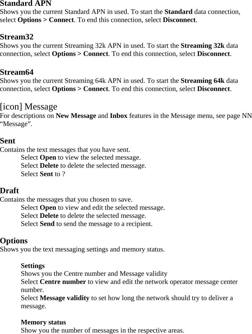  Standard APN Shows you the current Standard APN in used. To start the Standard data connection, select Options > Connect. To end this connection, select Disconnect.  Stream32 Shows you the current Streaming 32k APN in used. To start the Streaming 32k data connection, select Options > Connect. To end this connection, select Disconnect.  Stream64 Shows you the current Streaming 64k APN in used. To start the Streaming 64k data connection, select Options > Connect. To end this connection, select Disconnect.  [icon] Message For descriptions on New Message and Inbox features in the Message menu, see page NN &ldquo;Message&rdquo;.  Sent Contains the text messages that you have sent. Select Open to view the selected message. Select Delete to delete the selected message. Select Sent to ?  Draft Contains the messages that you chosen to save. Select Open to view and edit the selected message. Select Delete to delete the selected message. Select Send to send the message to a recipient.  Options Shows you the text messaging settings and memory status.   Settings  Shows you the Centre number and Message validity Select Centre number to view and edit the network operator message center number. Select Message validity to set how long the network should try to deliver a message.   Memory status Show you the number of messages in the respective areas.  