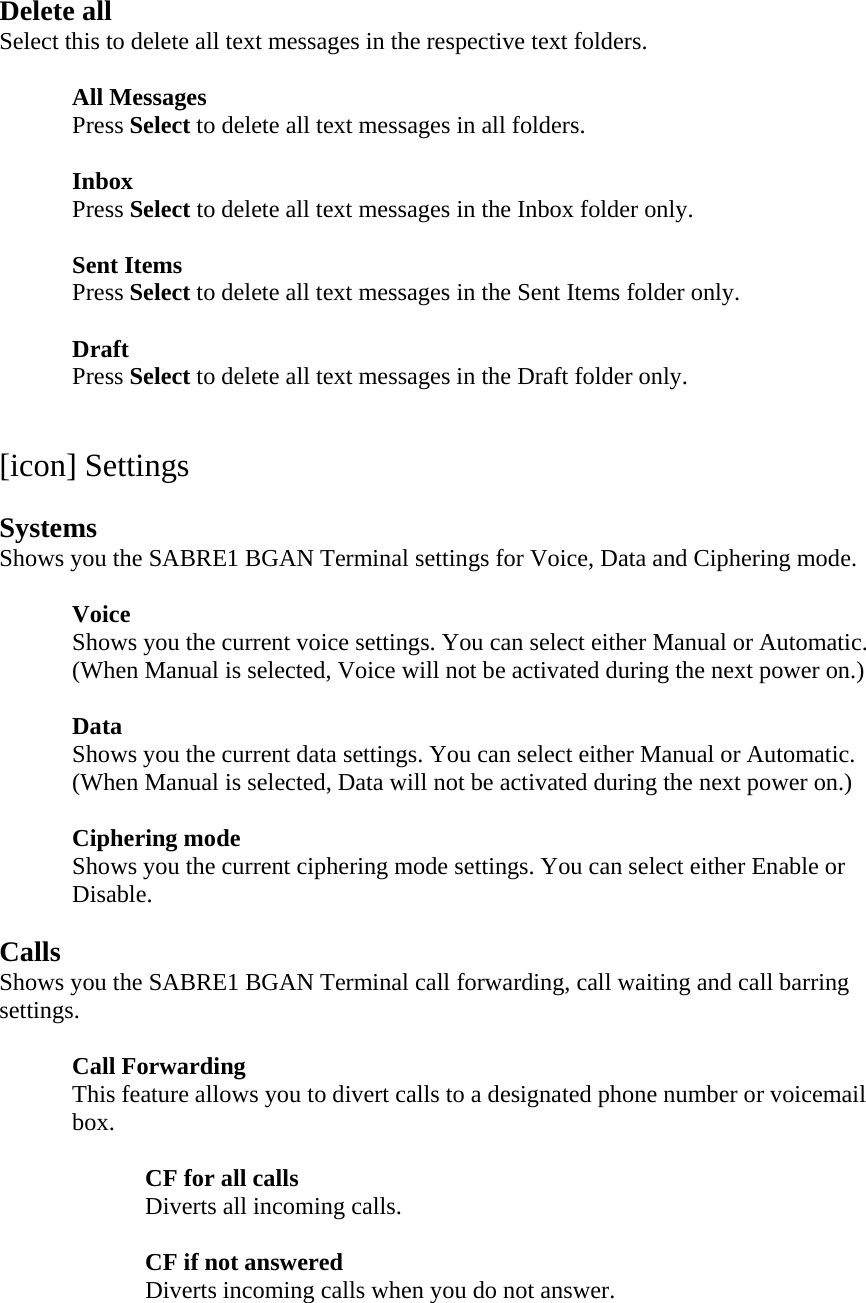 Delete all Select this to delete all text messages in the respective text folders.   All Messages  Press Select to delete all text messages in all folders.   Inbox  Press Select to delete all text messages in the Inbox folder only.   Sent Items  Press Select to delete all text messages in the Sent Items folder only.   Draft  Press Select to delete all text messages in the Draft folder only.    [icon] Settings  Systems Shows you the SABRE1 BGAN Terminal settings for Voice, Data and Ciphering mode.   Voice   Shows you the current voice settings. You can select either Manual or Automatic.   (When Manual is selected, Voice will not be activated during the next power on.)   Data  Shows you the current data settings. You can select either Manual or Automatic.   (When Manual is selected, Data will not be activated during the next power on.)   Ciphering mode Shows you the current ciphering mode settings. You can select either Enable or Disable.  Calls Shows you the SABRE1 BGAN Terminal call forwarding, call waiting and call barring settings.   Call Forwarding This feature allows you to divert calls to a designated phone number or voicemail box.  CF for all calls   Diverts all incoming calls.   CF if not answered   Diverts incoming calls when you do not answer. 