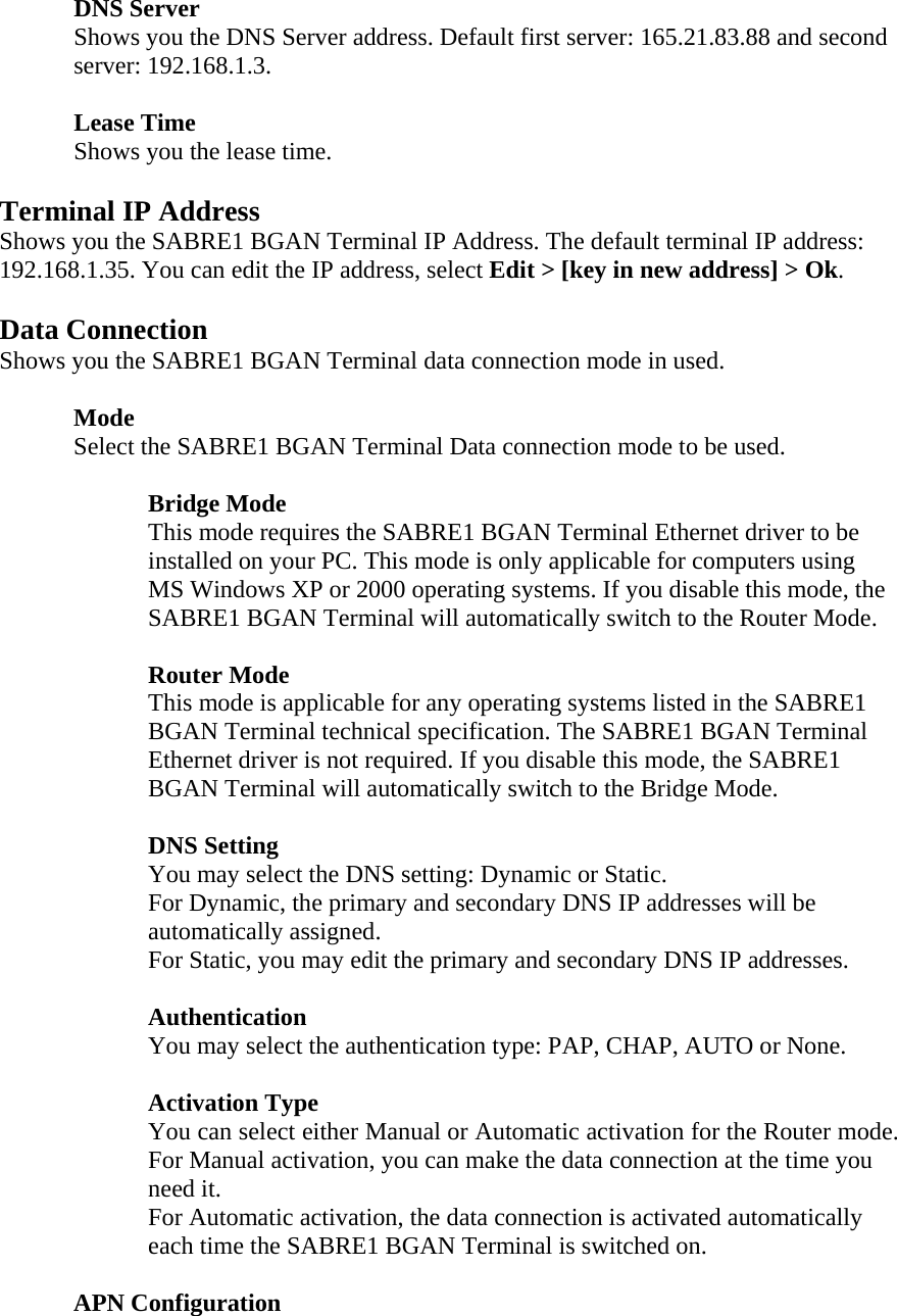 DNS Server Shows you the DNS Server address. Default first server: 165.21.83.88 and second server: 192.168.1.3.  Lease Time Shows you the lease time.  Terminal IP Address Shows you the SABRE1 BGAN Terminal IP Address. The default terminal IP address: 192.168.1.35. You can edit the IP address, select Edit > [key in new address] > Ok.  Data Connection Shows you the SABRE1 BGAN Terminal data connection mode in used.   Mode  Select the SABRE1 BGAN Terminal Data connection mode to be used.    Bridge Mode This mode requires the SABRE1 BGAN Terminal Ethernet driver to be installed on your PC. This mode is only applicable for computers using MS Windows XP or 2000 operating systems. If you disable this mode, the SABRE1 BGAN Terminal will automatically switch to the Router Mode.  Router Mode This mode is applicable for any operating systems listed in the SABRE1 BGAN Terminal technical specification. The SABRE1 BGAN Terminal Ethernet driver is not required. If you disable this mode, the SABRE1 BGAN Terminal will automatically switch to the Bridge Mode.    DNS Setting You may select the DNS setting: Dynamic or Static. For Dynamic, the primary and secondary DNS IP addresses will be automatically assigned. For Static, you may edit the primary and secondary DNS IP addresses.  Authentication  You may select the authentication type: PAP, CHAP, AUTO or None.   Activation Type You can select either Manual or Automatic activation for the Router mode. For Manual activation, you can make the data connection at the time you need it. For Automatic activation, the data connection is activated automatically each time the SABRE1 BGAN Terminal is switched on.   APN Configuration 