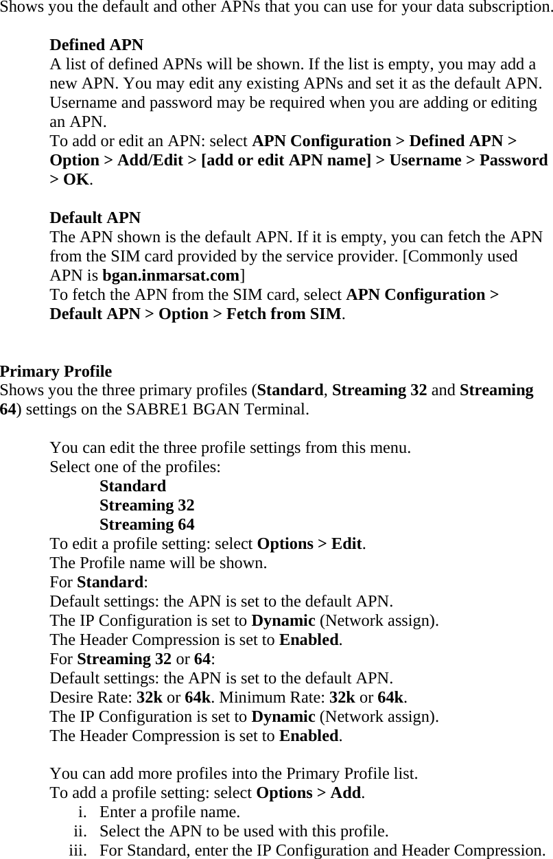 Shows you the default and other APNs that you can use for your data subscription.   Defined APN A list of defined APNs will be shown. If the list is empty, you may add a new APN. You may edit any existing APNs and set it as the default APN. Username and password may be required when you are adding or editing an APN. To add or edit an APN: select APN Configuration > Defined APN > Option > Add/Edit > [add or edit APN name] > Username > Password > OK.  Default APN The APN shown is the default APN. If it is empty, you can fetch the APN from the SIM card provided by the service provider. [Commonly used APN is bgan.inmarsat.com] To fetch the APN from the SIM card, select APN Configuration > Default APN > Option > Fetch from SIM.    Primary Profile Shows you the three primary profiles (Standard, Streaming 32 and Streaming 64) settings on the SABRE1 BGAN Terminal.       You can edit the three profile settings from this menu.     Select one of the profiles:    Standard    Streaming 32    Streaming 64   To edit a profile setting: select Options > Edit. The Profile name will be shown. For Standard: Default settings: the APN is set to the default APN. The IP Configuration is set to Dynamic (Network assign).  The Header Compression is set to Enabled. For Streaming 32 or 64: Default settings: the APN is set to the default APN. Desire Rate: 32k or 64k. Minimum Rate: 32k or 64k. The IP Configuration is set to Dynamic (Network assign). The Header Compression is set to Enabled.  You can add more profiles into the Primary Profile list. To add a profile setting: select Options > Add. i. Enter a profile name. ii. Select the APN to be used with this profile. iii. For Standard, enter the IP Configuration and Header Compression. 