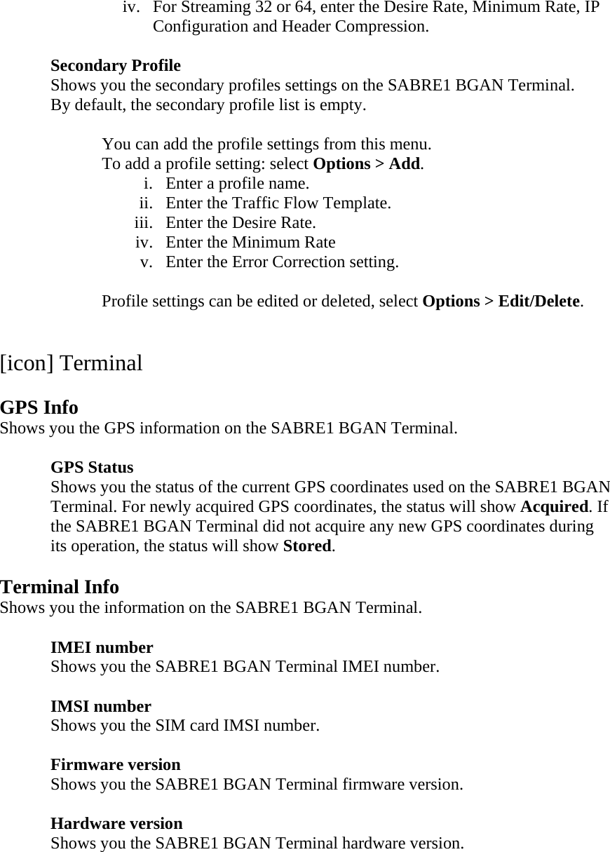 iv. For Streaming 32 or 64, enter the Desire Rate, Minimum Rate, IP Configuration and Header Compression.  Secondary Profile Shows you the secondary profiles settings on the SABRE1 BGAN Terminal. By default, the secondary profile list is empty.      You can add the profile settings from this menu. To add a profile setting: select Options > Add. i. Enter a profile name. ii. Enter the Traffic Flow Template. iii. Enter the Desire Rate. iv. Enter the Minimum Rate v. Enter the Error Correction setting.  Profile settings can be edited or deleted, select Options > Edit/Delete.   [icon] Terminal  GPS Info Shows you the GPS information on the SABRE1 BGAN Terminal.    GPS Status Shows you the status of the current GPS coordinates used on the SABRE1 BGAN Terminal. For newly acquired GPS coordinates, the status will show Acquired. If the SABRE1 BGAN Terminal did not acquire any new GPS coordinates during its operation, the status will show Stored.  Terminal Info Shows you the information on the SABRE1 BGAN Terminal.   IMEI number  Shows you the SABRE1 BGAN Terminal IMEI number.    IMSI number  Shows you the SIM card IMSI number.   Firmware version  Shows you the SABRE1 BGAN Terminal firmware version.   Hardware version  Shows you the SABRE1 BGAN Terminal hardware version.  