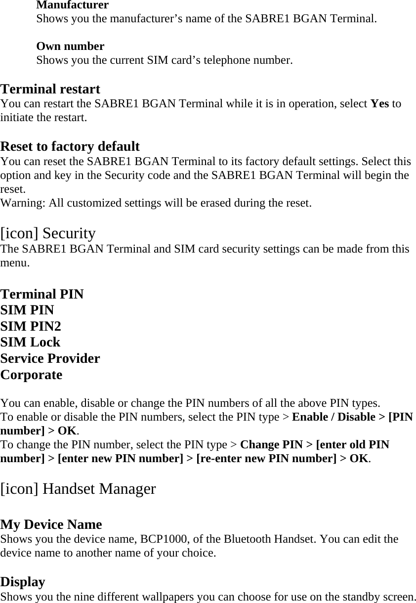 Manufacturer Shows you the manufacturer&rsquo;s name of the SABRE1 BGAN Terminal.  Own number Shows you the current SIM card&rsquo;s telephone number.  Terminal restart You can restart the SABRE1 BGAN Terminal while it is in operation, select Yes to initiate the restart.  Reset to factory default You can reset the SABRE1 BGAN Terminal to its factory default settings. Select this option and key in the Security code and the SABRE1 BGAN Terminal will begin the reset. Warning: All customized settings will be erased during the reset.  [icon] Security The SABRE1 BGAN Terminal and SIM card security settings can be made from this menu.  Terminal PIN SIM PIN SIM PIN2 SIM Lock Service Provider Corporate  You can enable, disable or change the PIN numbers of all the above PIN types. To enable or disable the PIN numbers, select the PIN type > Enable / Disable > [PIN number] > OK. To change the PIN number, select the PIN type > Change PIN > [enter old PIN number] > [enter new PIN number] > [re-enter new PIN number] > OK.  [icon] Handset Manager  My Device Name Shows you the device name, BCP1000, of the Bluetooth Handset. You can edit the device name to another name of your choice.  Display Shows you the nine different wallpapers you can choose for use on the standby screen.  