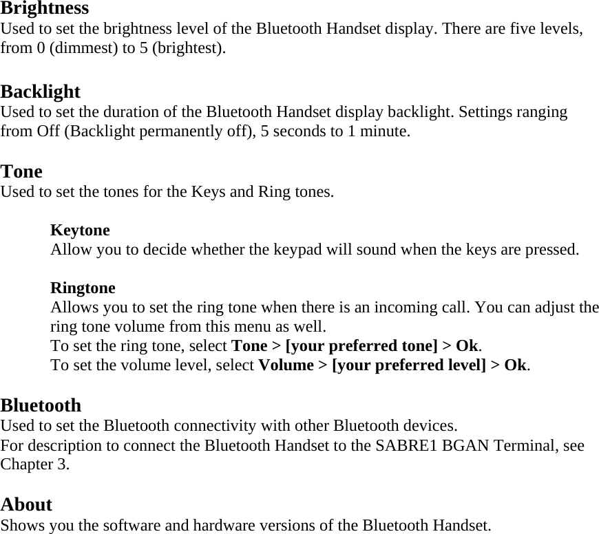 Brightness Used to set the brightness level of the Bluetooth Handset display. There are five levels, from 0 (dimmest) to 5 (brightest).  Backlight Used to set the duration of the Bluetooth Handset display backlight. Settings ranging from Off (Backlight permanently off), 5 seconds to 1 minute.  Tone Used to set the tones for the Keys and Ring tones.   Keytone  Allow you to decide whether the keypad will sound when the keys are pressed.    Ringtone Allows you to set the ring tone when there is an incoming call. You can adjust the ring tone volume from this menu as well. To set the ring tone, select Tone > [your preferred tone] > Ok. To set the volume level, select Volume > [your preferred level] > Ok.  Bluetooth Used to set the Bluetooth connectivity with other Bluetooth devices. For description to connect the Bluetooth Handset to the SABRE1 BGAN Terminal, see Chapter 3.  About Shows you the software and hardware versions of the Bluetooth Handset. 