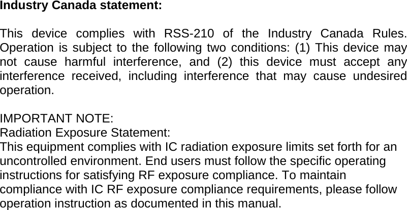 Industry Canada statement:  This device complies with RSS-210 of the Industry Canada Rules. Operation is subject to the following two conditions: (1) This device may not cause harmful interference, and (2) this device must accept any interference received, including interference that may cause undesired operation.  IMPORTANT NOTE: Radiation Exposure Statement: This equipment complies with IC radiation exposure limits set forth for an uncontrolled environment. End users must follow the specific operating instructions for satisfying RF exposure compliance. To maintain compliance with IC RF exposure compliance requirements, please follow operation instruction as documented in this manual.    