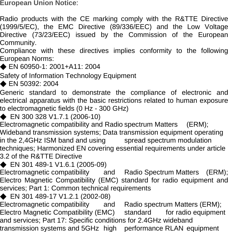 European Union Notice:  Radio products with the CE marking comply with the R&amp;TTE Directive (1999/5/EC), the EMC Directive (89/336/EEC) and the Low Voltage Directive (73/23/EEC) issued by the Commission of the European Community. Compliance with these directives implies conformity to the following European Norms: ◆ EN 60950-1: 2001+A11: 2004       Safety of Information Technology Equipment  ◆ EN 50392: 2004     Generic standard to demonstrate the compliance of electronic and electrical apparatus with the basic restrictions related to human exposure to electromagnetic fields (0 Hz - 300 GHz) ◆  EN 300 328 V1.7.1 (2006-10) Electromagnetic compatibility and Radio spectrum Matters  (ERM); Wideband transmission systems; Data transmission equipment operating in the 2,4GHz ISM band and using  spread spectrum modulation techniques; Harmonized EN covering essential requirements under article 3.2 of the R&amp;TTE Directive ◆  EN 301 489-1 V1.6.1 (2005-09) Electromagnetic compatibility  and  Radio Spectrum Matters  (ERM); Electro Magnetic Compatibility (EMC) standard for radio equipment and services; Part 1: Common technical requirements ◆  EN 301 489-17 V1.2.1 (2002-08) Electromagnetic compatibility  and  Radio spectrum Matters (ERM); Electro Magnetic Compatibility (EMC)  standard  for radio equipment and services; Part 17: Specific conditions for 2.4GHz wideband transmission systems and 5GHz  high  performance RLAN  equipment      