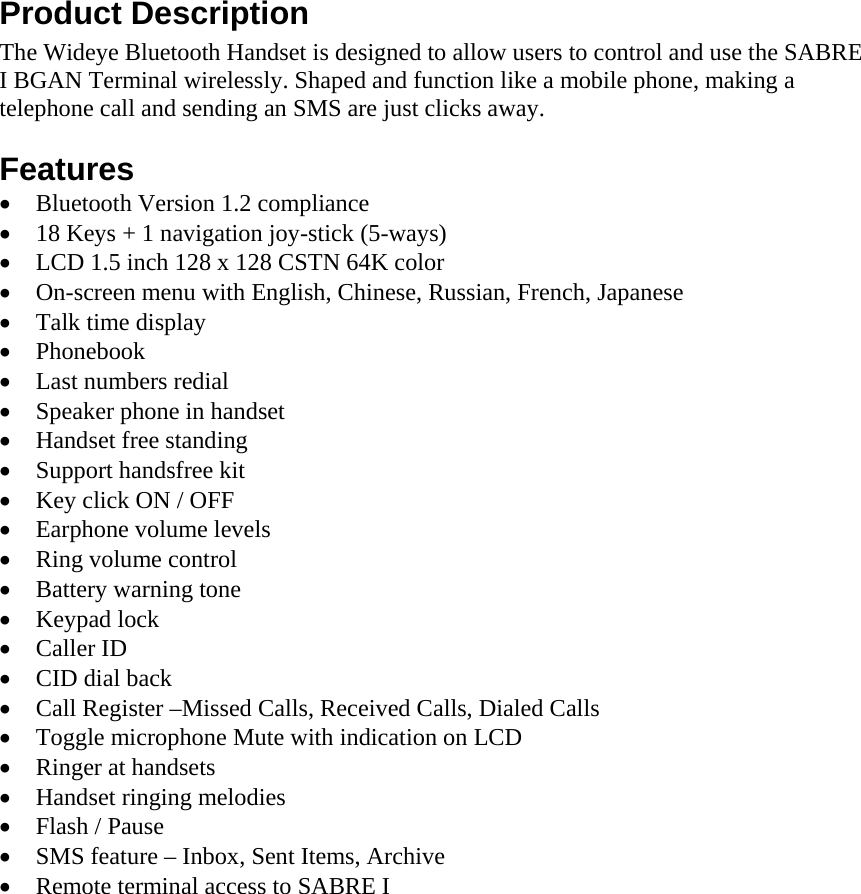 Product Description The Wideye Bluetooth Handset is designed to allow users to control and use the SABRE I BGAN Terminal wirelessly. Shaped and function like a mobile phone, making a telephone call and sending an SMS are just clicks away.  Features &bull; Bluetooth Version 1.2 compliance  &bull; 18 Keys + 1 navigation joy-stick (5-ways)  &bull; LCD 1.5 inch 128 x 128 CSTN 64K color &bull; On-screen menu with English, Chinese, Russian, French, Japanese &bull; Talk time display &bull; Phonebook &bull; Last numbers redial &bull; Speaker phone in handset &bull; Handset free standing &bull; Support handsfree kit &bull; Key click ON / OFF &bull; Earphone volume levels  &bull; Ring volume control &bull; Battery warning tone &bull; Keypad lock &bull; Caller ID &bull; CID dial back &bull; Call Register &ndash;Missed Calls, Received Calls, Dialed Calls &bull; Toggle microphone Mute with indication on LCD &bull; Ringer at handsets &bull; Handset ringing melodies &bull; Flash / Pause &bull; SMS feature &ndash; Inbox, Sent Items, Archive &bull; Remote terminal access to SABRE I    