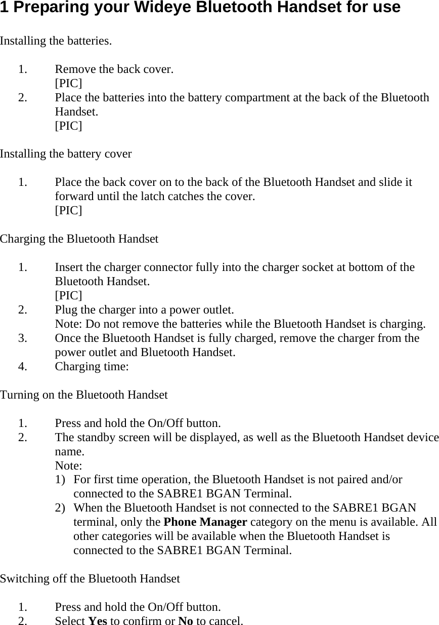 1 Preparing your Wideye Bluetooth Handset for use  Installing the batteries.  1. Remove the back cover. [PIC] 2. Place the batteries into the battery compartment at the back of the Bluetooth Handset. [PIC]  Installing the battery cover  1. Place the back cover on to the back of the Bluetooth Handset and slide it forward until the latch catches the cover. [PIC]  Charging the Bluetooth Handset  1. Insert the charger connector fully into the charger socket at bottom of the Bluetooth Handset. [PIC] 2. Plug the charger into a power outlet. Note: Do not remove the batteries while the Bluetooth Handset is charging. 3. Once the Bluetooth Handset is fully charged, remove the charger from the power outlet and Bluetooth Handset. 4. Charging time:  Turning on the Bluetooth Handset  1. Press and hold the On/Off button. 2. The standby screen will be displayed, as well as the Bluetooth Handset device name. Note:  1) For first time operation, the Bluetooth Handset is not paired and/or connected to the SABRE1 BGAN Terminal. 2) When the Bluetooth Handset is not connected to the SABRE1 BGAN terminal, only the Phone Manager category on the menu is available. All other categories will be available when the Bluetooth Handset is connected to the SABRE1 BGAN Terminal.  Switching off the Bluetooth Handset  1. Press and hold the On/Off button. 2. Select Yes to confirm or No to cancel.  