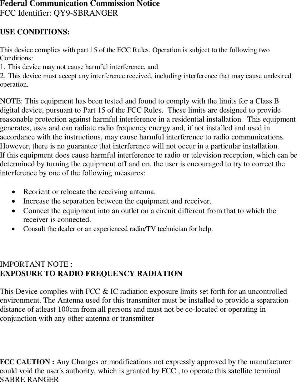 Federal Communication Commission NoticeFCC Identifier: QY9-SBRANGERUSE CONDITIONS:This device complies with part 15 of the FCC Rules. Operation is subject to the following twoConditions:1. This device may not cause harmful interference, and2. This device must accept any interference received, including interference that may cause undesiredoperation.NOTE: This equipment has been tested and found to comply with the limits for a Class Bdigital device, pursuant to Part 15 of the FCC Rules.  These limits are designed to providereasonable protection against harmful interference in a residential installation.  This equipmentgenerates, uses and can radiate radio frequency energy and, if not installed and used inaccordance with the instructions, may cause harmful interference to radio communications.However, there is no guarantee that interference will not occur in a particular installation.If this equipment does cause harmful interference to radio or television reception, which can bedetermined by turning the equipment off and on, the user is encouraged to try to correct theinterference by one of the following measures:Reorient or relocate the receiving antenna.Increase the separation between the equipment and receiver.Connect the equipment into an outlet on a circuit different from that to which thereceiver is connected.Consult the dealer or an experienced radio/TV technician for help.IMPORTANT NOTE :EXPOSURE TO RADIO FREQUENCY RADIATIONThis Device complies with FCC &amp; IC radiation exposure limits set forth for an uncontrolledenvironment. The Antenna used for this transmitter must be installed to provide a separationdistance of atleast 100cm from all persons and must not be co-located or operating inconjunction with any other antenna or transmitterFCC CAUTION : Any Changes or modifications not expressly approved by the manufacturercould void the user's authority, which is granted by FCC , to operate this satellite terminalSABRE RANGER