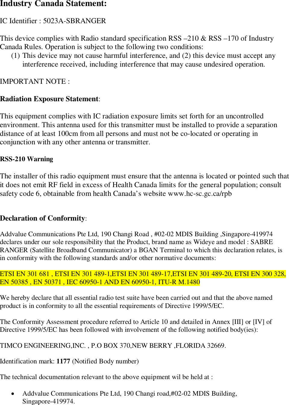 Industry Canada Statement:IC Identifier : 5023A-SBRANGERThis device complies with Radio standard specification RSS &ndash;210 &amp; RSS &ndash;170 of IndustryCanada Rules. Operation is subject to the following two conditions:(1) This device may not cause harmful interference, and (2) this device must accept anyinterference received, including interference that may cause undesired operation.IMPORTANT NOTE :Radiation Exposure Statement:This equipment complies with IC radiation exposure limits set forth for an uncontrolledenvironment. This antenna used for this transmitter must be installed to provide a separationdistance of at least 100cm from all persons and must not be co-located or operating inconjunction with any other antenna or transmitter.RSS-210 WarningThe installer of this radio equipment must ensure that the antenna is located or pointed such thatit does not emit RF field in excess of Health Canada limits for the general population; consultsafety code 6, obtainable from health Canada&rsquo;s website www.hc-sc.gc.ca/rpbDeclaration of Conformity:Addvalue Communications Pte Ltd, 190 Changi Road , #02-02 MDIS Building ,Singapore-419974declares under our sole responsibility that the Product, brand name as Wideye and model : SABRERANGER (Satellite Broadband Communicator) a BGAN Terminal to which this declaration relates, isin conformity with the following standards and/or other normative documents:ETSI EN 301 681 , ETSI EN 301 489-1,ETSI EN 301 489-17,ETSI EN 301 489-20, ETSI EN 300 328,EN 50385 , EN 50371 , IEC 60950-1 AND EN 60950-1, ITU-R M.1480We hereby declare that all essential radio test suite have been carried out and that the above namedproduct is in conformity to all the essential requirements of Directive 1999/5/EC.The Conformity Assessment procedure referred to Article 10 and detailed in Annex [III] or [IV] ofDirective 1999/5/EC has been followed with involvement of the following notified body(ies):TIMCO ENGINEERING,INC. , P.O BOX 370,NEW BERRY ,FLORIDA 32669.Identification mark: 1177 (Notified Body number)The technical documentation relevant to the above equipment wil be held at :Addvalue Communications Pte Ltd, 190 Changi road,#02-02 MDIS Building,Singapore-419974.