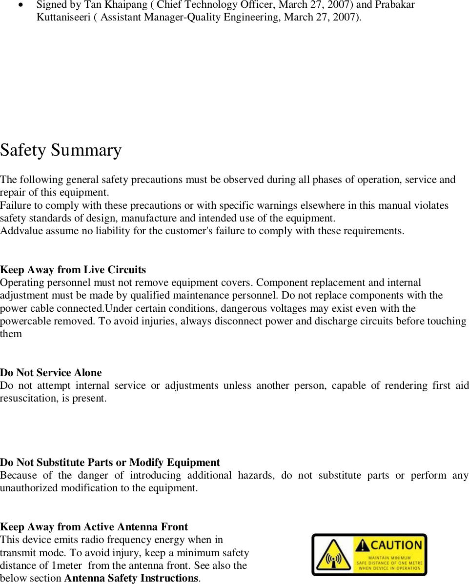 Signed by Tan Khaipang ( Chief Technology Officer, March 27, 2007) and PrabakarKuttaniseeri ( Assistant Manager-Quality Engineering, March 27, 2007).Safety Summary 1The following general safety precautions must be observed during all phases of operation, service andrepair of this equipment.Failure to comply with these precautions or with specific warnings elsewhere in this manual violatessafety standards of design, manufacture and intended use of the equipment.Addvalue assume no liability for the customer's failure to comply with these requirements.Keep Away from Live CircuitsOperating personnel must not remove equipment covers. Component replacement and internaladjustment must be made by qualified maintenance personnel. Do not replace components with thepower cable connected.Under certain conditions, dangerous voltages may exist even with thepowercable removed. To avoid injuries, always disconnect power and discharge circuits before touchingthemDo Not Service AloneDo not attempt internal service or adjustments unless another person, capable of rendering first aidresuscitation, is present.Do Not Substitute Parts or Modify EquipmentBecause of the danger of introducing additional hazards, do not substitute parts or perform anyunauthorized modification to the equipment.Keep Away from Active Antenna FrontThis device emits radio frequency energy when intransmit mode. To avoid injury, keep a minimum safetydistance of 1meter  from the antenna front. See also thebelow section Antenna Safety Instructions.
