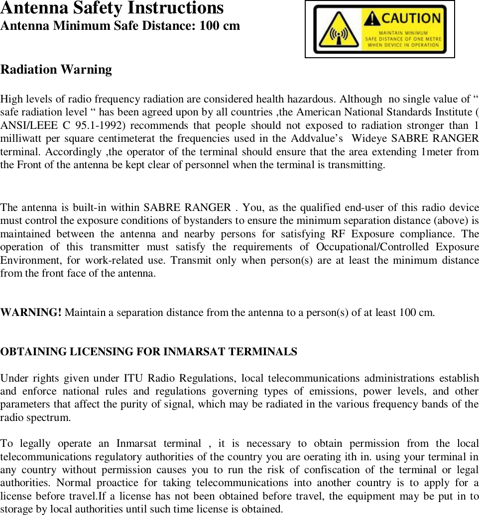 Antenna Safety Instructions 2Antenna Minimum Safe Distance: 100 cmRadiation WarningHigh levels of radio frequency radiation are considered health hazardous. Although  no single value of &ldquo;safe radiation level &ldquo; has been agreed upon by all countries ,the American National Standards Institute (ANSI/LEEE C 95.1-1992) recommends that people should not exposed to radiation stronger than 1milliwatt per square centimeterat the frequencies used in the Addvalue&rsquo;s  Wideye SABRE RANGERterminal. Accordingly ,the operator of the terminal should ensure that the area extending 1meter fromthe Front of the antenna be kept clear of personnel when the terminal is transmitting.The antenna is built-in within SABRE RANGER . You, as the qualified end-user of this radio devicemust control the exposure conditions of bystanders to ensure the minimum separation distance (above) ismaintained between the antenna and nearby persons for satisfying RF Exposure compliance. Theoperation of this transmitter must satisfy the requirements of Occupational/Controlled ExposureEnvironment, for work-related use. Transmit only when person(s) are at least the minimum distancefrom the front face of the antenna.WARNING! Maintain a separation distance from the antenna to a person(s) of at least 100 cm.OBTAINING LICENSING FOR INMARSAT TERMINALSUnder rights given under ITU Radio Regulations, local telecommunications administrations establishand enforce national rules and regulations governing types of emissions, power levels, and otherparameters that affect the purity of signal, which may be radiated in the various frequency bands of theradio spectrum.To legally operate an Inmarsat terminal , it is necessary to obtain permission from the localtelecommunications regulatory authorities of the country you are oerating ith in. using your terminal inany country without permission causes you to run the risk of confiscation of the terminal or legalauthorities. Normal proactice for taking telecommunications into another country is to apply for alicense before travel.If a license has not been obtained before travel, the equipment may be put in tostorage by local authorities until such time license is obtained.