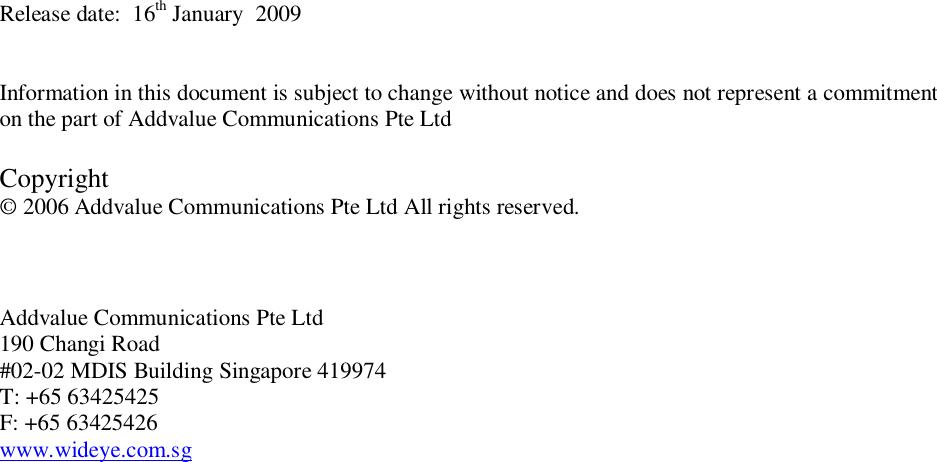 Release date:  16th January  2009Information in this document is subject to change without notice and does not represent a commitmenton the part of Addvalue Communications Pte LtdCopyright&copy; 2006 Addvalue Communications Pte Ltd All rights reserved.Addvalue Communications Pte Ltd190 Changi Road#02-02 MDIS Building Singapore 419974T: +65 63425425F: +65 63425426www.wideye.com.sg
