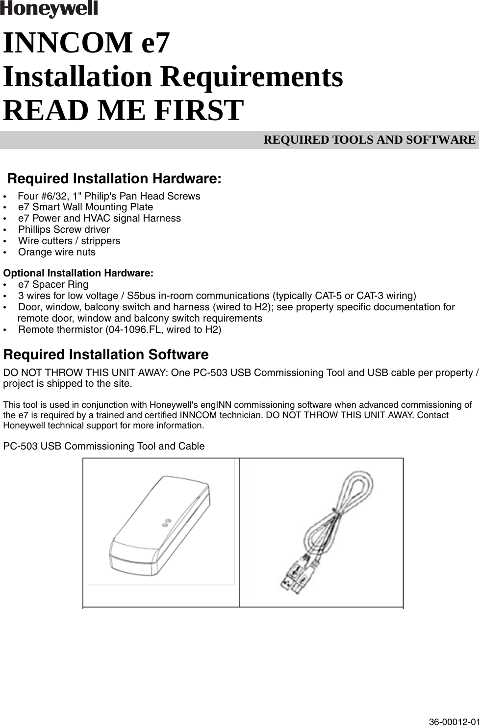 REQUIRED TOOLS AND SOFTWARE36-00012-01INNCOM e7 Installation RequirementsREAD ME FIRST Required Installation Hardware:• Four #6/32, 1&quot; Philip&apos;s Pan Head Screws• e7 Smart Wall Mounting Plate• e7 Power and HVAC signal Harness• Phillips Screw driver• Wire cutters / strippers• Orange wire nuts Optional Installation Hardware:• e7 Spacer Ring• 3 wires for low voltage / S5bus in-room communications (typically CAT-5 or CAT-3 wiring)• Door, window, balcony switch and harness (wired to H2); see property specific documentation for remote door, window and balcony switch requirements• Remote thermistor (04-1096.FL, wired to H2)Required Installation SoftwareDO NOT THROW THIS UNIT AWAY: One PC-503 USB Commissioning Tool and USB cable per property / project is shipped to the site.This tool is used in conjunction with Honeywell&apos;s engINN commissioning software when advanced commissioning of the e7 is required by a trained and certified INNCOM technician. DO NOT THROW THIS UNIT AWAY. Contact Honeywell technical support for more information. PC-503 USB Commissioning Tool and Cable 
