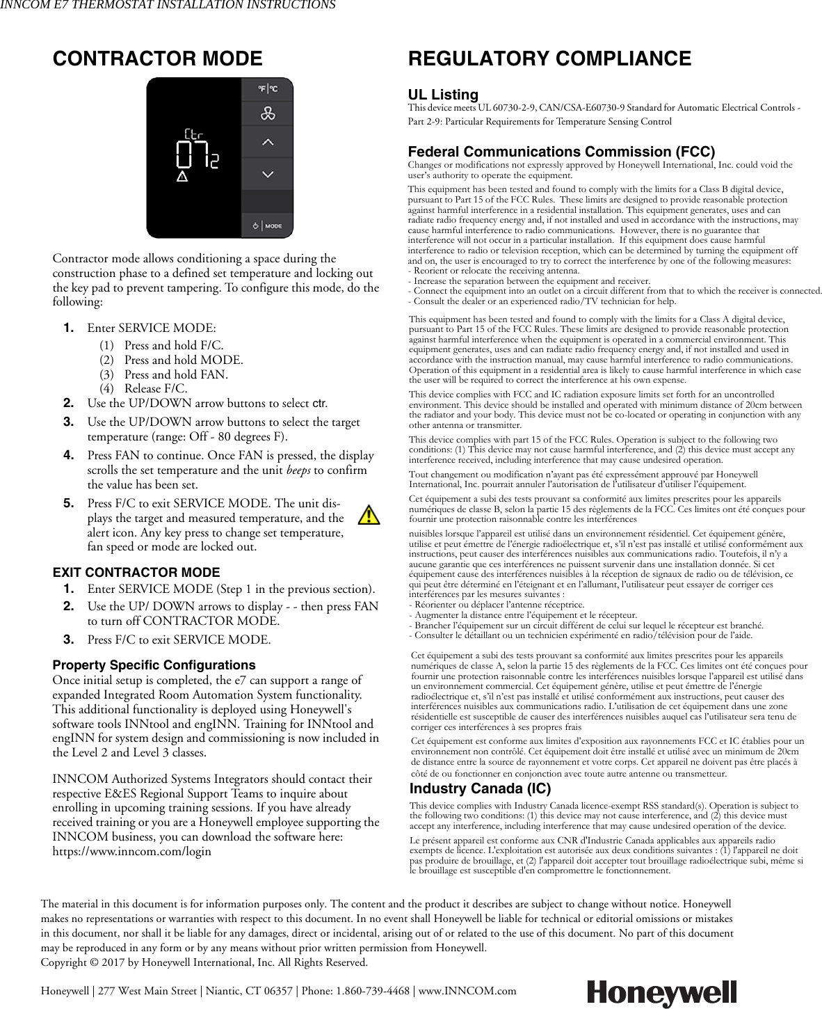 INNCOM E7 THERMOSTAT INSTALLATION INSTRUCTIONSThe material in this document is for information purposes only. The content and the product it describes are subject to change without notice. Honeywell makes no representations or warranties with respect to this document. In no event shall Honeywell be liable for technical or editorial omissions or mistakes in this document, nor shall it be liable for any damages, direct or incidental, arising out of or related to the use of this document. No part of this document may be reproduced in any form or by any means without prior written permission from Honeywell.Copyright © 2017 by Honeywell International, Inc. All Rights Reserved.Honeywell | 277 West Main Street | Niantic, CT 06357 | Phone: 1.860-739-4468 | www.INNCOM.comCONTRACTOR MODEContractor mode allows conditioning a space during the construction phase to a defined set temperature and locking out the key pad to prevent tampering. To configure this mode, do the following:1. Enter SERVICE MODE:(1) Press and hold F/C.(2) Press and hold MODE.(3) Press and hold FAN.(4) Release F/C.2. Use the UP/DOWN arrow buttons to select ctr.3. Use the UP/DOWN arrow buttons to select the targettemperature (range: Off - 80 degrees F).4. Press FAN to continue. Once FAN is pressed, the displayscrolls the set temperature and the unit beeps to confirmthe value has been set.5. Press F/C to exit SERVICE MODE. The unit dis-plays the target and measured temperature, and thealert icon. Any key press to change set temperature,fan speed or mode are locked out.EXIT CONTRACTOR MODE1. Enter SERVICE MODE (Step 1 in the previous section).2. Use the UP/ DOWN arrows to display - - then press FANto turn off CONTRACTOR MODE.3. Press F/C to exit SERVICE MODE.Property Specific ConfigurationsOnce initial setup is completed, the e7 can support a range of expanded Integrated Room Automation System functionality. This additional functionality is deployed using Honeywell&apos;s software tools INNtool and engINN. Training for INNtool and engINN for system design and commissioning is now included in the Level 2 and Level 3 classes. INNCOM Authorized Systems Integrators should contact their respective E&amp;ES Regional Support Teams to inquire about enrolling in upcoming training sessions. If you have already received training or you are a Honeywell employee supporting the INNCOM business, you can download the software here: https://www.inncom.com/loginREGULATORY COMPLIANCEUL ListingThis device meets UL 60730-2-9, CAN/CSA-E60730-9 Standard for Automatic Electrical Controls - Part 2-9: Particular Requirements for Temperature Sensing Control Federal Communications Commission (FCC)Changes or modifications not expressly approved by Honeywell International, Inc. could void the user’s authority to operate the equipment.This equipment has been tested and found to comply with the limits for a Class B digital device, pursuant to Part 15 of the FCC Rules.  These limits are designed to provide reasonable protection against harmful interference in a residential installation. This equipment generates, uses and can radiate radio frequency energy and, if not installed and used in accordance with the instructions, may cause harmful interference to radio communications.  However, there is no guarantee that interference will not occur in a particular installation.  If this equipment does cause harmful interference to radio or television reception, which can be determined by turning the equipment off and on, the user is encouraged to try to correct the interference by one of the following measures:- Reorient or relocate the receiving antenna.- Increase the separation between the equipment and receiver.- Connect the equipment into an outlet on a circuit different from that to which the receiver is connected.- Consult the dealer or an experienced radio/TV technician for help. This equipment has been tested and found to comply with the limits for a Class A digital device, pursuant to Part 15 of the FCC Rules. These limits are designed to provide reasonable protection against harmful interference when the equipment is operated in a commercial environment. This equipment generates, uses and can radiate radio frequency energy and, if not installed and used in accordance with the instruction manual, may cause harmful interference to radio communications. Operation of this equipment in a residential area is likely to cause harmful interference in which case the user will be required to correct the interference at his own expense.This device complies with FCC and IC radiation exposure limits set forth for an uncontrolled environment. This device should be installed and operated with minimum distance of 20cm between the radiator and your body. This device must not be co-located or operating in conjunction with any other antenna or transmitter.This device complies with part 15 of the FCC Rules. Operation is subject to the following two conditions: (1) This device may not cause harmful interference, and (2) this device must accept any interference received, including interference that may cause undesired operation.Tout changement ou modification n’ayant pas été expressément approuvé par Honeywell International, Inc. pourrait annuler l’autorisation de l’utilisateur d’utiliser l’équipement.Cet équipement a subi des tests prouvant sa conformité aux limites prescrites pour les appareils numériques de classe B, selon la partie 15 des règlements de la FCC. Ces limites ont été conçues pour fournir une protection raisonnable contre les interférencesnuisibles lorsque l’appareil est utilisé dans un environnement résidentiel. Cet équipement génère, utilise et peut émettre de l’énergie radioélectrique et, s’il n’est pas installé et utilisé conformément aux instructions, peut causer des interférences nuisibles aux communications radio. Toutefois, il n’y a aucune garantie que ces interférences ne puissent survenir dans une installation donnée. Si cet équipement cause des interférences nuisibles à la réception de signaux de radio ou de télévision, ce qui peut être déterminé en l’éteignant et en l’allumant, l’utilisateur peut essayer de corriger ces interférences par les mesures suivantes :- Réorienter ou déplacer l’antenne réceptrice.- Augmenter la distance entre l’équipement et le récepteur.- Brancher l’équipement sur un circuit différent de celui sur lequel le récepteur est branché.- Consulter le détaillant ou un technicien expérimenté en radio/télévision pour de l’aide. Cet équipement a subi des tests prouvant sa conformité aux limites prescrites pour les appareils numériques de classe A, selon la partie 15 des règlements de la FCC. Ces limites ont été conçues pour fournir une protection raisonnable contre les interférences nuisibles lorsque l’appareil est utilisé dans un environnement commercial. Cet équipement génère, utilise et peut émettre de l’énergie radioélectrique et, s’il n’est pas installé et utilisé conformément aux instructions, peut causer des interférences nuisibles aux communications radio. L’utilisation de cet équipement dans une zone résidentielle est susceptible de causer des interférences nuisibles auquel cas l’utilisateur sera tenu de corriger ces interférences à ses propres fraisCet équipement est conforme aux limites d’exposition aux rayonnements FCC et IC établies pour un environnement non contrôlé. Cet équipement doit être installé et utilisé avec un minimum de 20cm de distance entre la source de rayonnement et votre corps. Cet appareil ne doivent pas être placés à côté de ou fonctionner en conjonction avec toute autre antenne ou transmetteur.Industry Canada (IC) This device complies with Industry Canada licence-exempt RSS standard(s). Operation is subject to the following two conditions: (1) this device may not cause interference, and (2) this device must accept any interference, including interference that may cause undesired operation of the device.Le présent appareil est conforme aux CNR d&apos;Industrie Canada applicables aux appareils radio exempts de licence. L&apos;exploitation est autorisée aux deux conditions suivantes : (1) l&apos;appareil ne doit pas produire de brouillage, et (2) l&apos;appareil doit accepter tout brouillage radioélectrique subi, même si le brouillage est susceptible d&apos;en compromettre le fonctionnement.