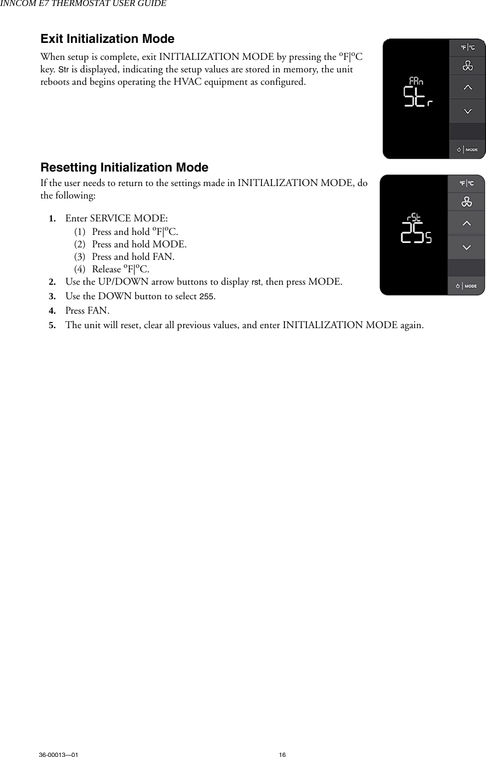 INNCOM E7 THERMOSTAT USER GUIDE36-00013—01 16Exit Initialization ModeWhen setup is complete, exit INITIALIZATION MODE by pressing the oF|oC key. Str is displayed, indicating the setup values are stored in memory, the unit reboots and begins operating the HVAC equipment as configured. Resetting Initialization ModeIf the user needs to return to the settings made in INITIALIZATION MODE, do the following:1. Enter SERVICE MODE:(1) Press and hold oF|oC.(2) Press and hold MODE.(3) Press and hold FAN.(4) Release oF|oC.2. Use the UP/DOWN arrow buttons to display rst, then press MODE.3. Use the DOWN button to select 255.4. Press FAN.5. The unit will reset, clear all previous values, and enter INITIALIZATION MODE again. 