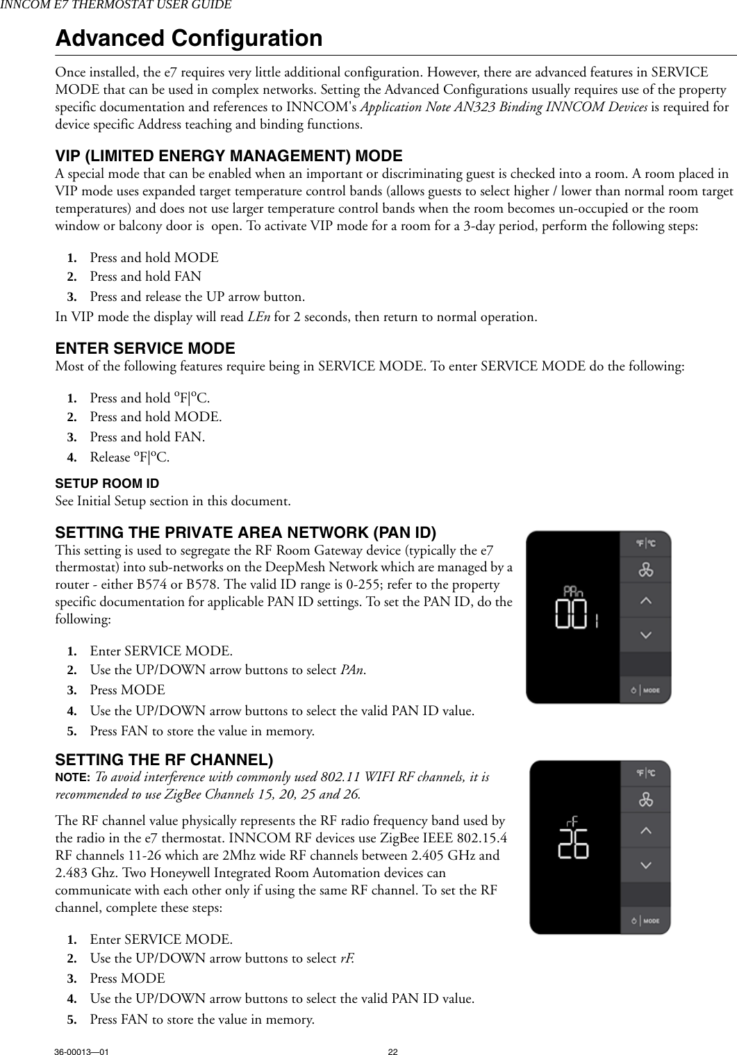 INNCOM E7 THERMOSTAT USER GUIDE36-00013—01 22Advanced ConfigurationOnce installed, the e7 requires very little additional configuration. However, there are advanced features in SERVICE MODE that can be used in complex networks. Setting the Advanced Configurations usually requires use of the property specific documentation and references to INNCOM&apos;s Application Note AN323 Binding INNCOM Devices is required for device specific Address teaching and binding functions.VIP (LIMITED ENERGY MANAGEMENT) MODE A special mode that can be enabled when an important or discriminating guest is checked into a room. A room placed in VIP mode uses expanded target temperature control bands (allows guests to select higher / lower than normal room target temperatures) and does not use larger temperature control bands when the room becomes un-occupied or the room window or balcony door is  open. To activate VIP mode for a room for a 3-day period, perform the following steps:1. Press and hold MODE2. Press and hold FAN3. Press and release the UP arrow button.In VIP mode the display will read LEn for 2 seconds, then return to normal operation.ENTER SERVICE MODEMost of the following features require being in SERVICE MODE. To enter SERVICE MODE do the following:1. Press and hold oF|oC.2. Press and hold MODE.3. Press and hold FAN.4. Release oF|oC.SETUP ROOM ID  See Initial Setup section in this document.SETTING THE PRIVATE AREA NETWORK (PAN ID)This setting is used to segregate the RF Room Gateway device (typically the e7 thermostat) into sub-networks on the DeepMesh Network which are managed by a router - either B574 or B578. The valid ID range is 0-255; refer to the property specific documentation for applicable PAN ID settings. To set the PAN ID, do the following:1. Enter SERVICE MODE.2. Use the UP/DOWN arrow buttons to select PAn.3. Press MODE 4. Use the UP/DOWN arrow buttons to select the valid PAN ID value.5. Press FAN to store the value in memory.SETTING THE RF CHANNEL)NOTE: To avoid interference with commonly used 802.11 WIFI RF channels, it is recommended to use ZigBee Channels 15, 20, 25 and 26.The RF channel value physically represents the RF radio frequency band used by the radio in the e7 thermostat. INNCOM RF devices use ZigBee IEEE 802.15.4 RF channels 11-26 which are 2Mhz wide RF channels between 2.405 GHz and 2.483 Ghz. Two Honeywell Integrated Room Automation devices can communicate with each other only if using the same RF channel. To set the RF channel, complete these steps:  1. Enter SERVICE MODE.2. Use the UP/DOWN arrow buttons to select rF. 3. Press MODE 4. Use the UP/DOWN arrow buttons to select the valid PAN ID value.5. Press FAN to store the value in memory.