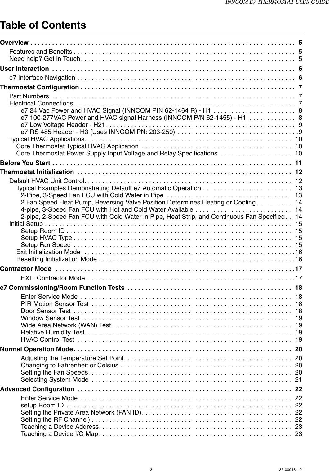 INNCOM E7 THERMOSTAT USER GUIDE336-00013—01Table of ContentsOverview . . . . . . . . . . . . . . . . . . . . . . . . . . . . . . . . . . . . . . . . . . . . . . . . . . . . . . . . . . . . . . . . . . . . . . . . . .  5Features and Benefits . . . . . . . . . . . . . . . . . . . . . . . . . . . . . . . . . . . . . . . . . . . . . . . . . . . . . . . . . . . . . .  5Need help? Get in Touch . . . . . . . . . . . . . . . . . . . . . . . . . . . . . . . . . . . . . . . . . . . . . . . . . . . . . . . . . . . .  5User Interaction  . . . . . . . . . . . . . . . . . . . . . . . . . . . . . . . . . . . . . . . . . . . . . . . . . . . . . . . . . . . . . . . . . . . .  6e7 Interface Navigation . . . . . . . . . . . . . . . . . . . . . . . . . . . . . . . . . . . . . . . . . . . . . . . . . . . . . . . . . . . . .  6Thermostat Configuration . . . . . . . . . . . . . . . . . . . . . . . . . . . . . . . . . . . . . . . . . . . . . . . . . . . . . . . . . . . .  7Part Numbers  . . . . . . . . . . . . . . . . . . . . . . . . . . . . . . . . . . . . . . . . . . . . . . . . . . . . . . . . . . . . . . . . . . . .  7Electrical Connections. . . . . . . . . . . . . . . . . . . . . . . . . . . . . . . . . . . . . . . . . . . . . . . . . . . . . . . . . . . . . .  7e7 24 Vac Power and HVAC Signal (INNCOM PIN 62-1464 R) - H1  . . . . . . . . . . . . . . . . . . . . . . .  8e7 100-277VAC Power and HVAC signal Harness (INNCOM P/N 62-1455) - H1  . . . . . . . . . . . . .  8e7 Low Voltage Header - H21 . . . . . . . . . . . . . . . . . . . . . . . . . . . . . . . . . . . . . . . . . . . . . . . . . . . . .  9e7 RS 485 Header - H3 (Uses INNCOM PN: 203-250)  . . . . . . . . . . . . . . . . . . . . . . . . . . . . . . . . . .9Typical HVAC Applications. . . . . . . . . . . . . . . . . . . . . . . . . . . . . . . . . . . . . . . . . . . . . . . . . . . . . . . . . .  10Core Thermostat Typical HVAC Application  . . . . . . . . . . . . . . . . . . . . . . . . . . . . . . . . . . . . . . . . . .  10Core Thermostat Power Supply Input Voltage and Relay Specifications  . . . . . . . . . . . . . . . . . . . .  10Before You Start . . . . . . . . . . . . . . . . . . . . . . . . . . . . . . . . . . . . . . . . . . . . . . . . . . . . . . . . . . . . . . . . . . .  11Thermostat Initialization  . . . . . . . . . . . . . . . . . . . . . . . . . . . . . . . . . . . . . . . . . . . . . . . . . . . . . . . . . . . .  12Default HVAC Unit Control. . . . . . . . . . . . . . . . . . . . . . . . . . . . . . . . . . . . . . . . . . . . . . . . . . . . . . . . . .  12Typical Examples Demonstrating Default e7 Automatic Operation . . . . . . . . . . . . . . . . . . . . . . . . .  132-Pipe, 3-Speed Fan FCU with Cold Water in Pipe  . . . . . . . . . . . . . . . . . . . . . . . . . . . . . . . . . . .  132 Fan Speed Heat Pump, Reversing Valve Position Determines Heating or Cooling . . . . . . . . . .  144-pipe, 3-Speed Fan FCU with Hot and Cold Water Available . . . . . . . . . . . . . . . . . . . . . . . . . . .  142-pipe, 2-Speed Fan FCU with Cold Water in Pipe, Heat Strip, and Continuous Fan Specified . .  14Initial Setup . . . . . . . . . . . . . . . . . . . . . . . . . . . . . . . . . . . . . . . . . . . . . . . . . . . . . . . . . . . . . . . . . . . . .  15Setup Room ID . . . . . . . . . . . . . . . . . . . . . . . . . . . . . . . . . . . . . . . . . . . . . . . . . . . . . . . . . . . . . . .  15Setup HVAC Type . . . . . . . . . . . . . . . . . . . . . . . . . . . . . . . . . . . . . . . . . . . . . . . . . . . . . . . . . . . . .  15Setup Fan Speed  . . . . . . . . . . . . . . . . . . . . . . . . . . . . . . . . . . . . . . . . . . . . . . . . . . . . . . . . . . . . .  15Exit Initialization Mode  . . . . . . . . . . . . . . . . . . . . . . . . . . . . . . . . . . . . . . . . . . . . . . . . . . . . . . . . . . .16Resetting Initialization Mode . . . . . . . . . . . . . . . . . . . . . . . . . . . . . . . . . . . . . . . . . . . . . . . . . . . . . . .16Contractor Mode   . . . . . . . . . . . . . . . . . . . . . . . . . . . . . . . . . . . . . . . . . . . . . . . . . . . . . . . . . . . . . . . . . . .17EXIT Contractor Mode  . . . . . . . . . . . . . . . . . . . . . . . . . . . . . . . . . . . . . . . . . . . . . . . . . . . . . . . . . .17e7 Commissioning/Room Function Tests  . . . . . . . . . . . . . . . . . . . . . . . . . . . . . . . . . . . . . . . . . . . . . .  18Enter Service Mode  . . . . . . . . . . . . . . . . . . . . . . . . . . . . . . . . . . . . . . . . . . . . . . . . . . . . . . . . . . .  18PIR Motion Sensor Test  . . . . . . . . . . . . . . . . . . . . . . . . . . . . . . . . . . . . . . . . . . . . . . . . . . . . . . . .  18Door Sensor Test  . . . . . . . . . . . . . . . . . . . . . . . . . . . . . . . . . . . . . . . . . . . . . . . . . . . . . . . . . . . . .  18Window Sensor Test . . . . . . . . . . . . . . . . . . . . . . . . . . . . . . . . . . . . . . . . . . . . . . . . . . . . . . . . . .    19Wide Area Network (WAN) Test . . . . . . . . . . . . . . . . . . . . . . . . . . . . . . . . . . . . . . . . . . . . . . . . . .  19Relative Humidity Test. . . . . . . . . . . . . . . . . . . . . . . . . . . . . . . . . . . . . . . . . . . . . . . . . . . . . . . . . .  19HVAC Control Test  . . . . . . . . . . . . . . . . . . . . . . . . . . . . . . . . . . . . . . . . . . . . . . . . . . . . . . . . . . . .  19Normal Operation Mode . . . . . . . . . . . . . . . . . . . . . . . . . . . . . . . . . . . . . . . . . . . . . . . . . . . . . . . . . . . . .  20Adjusting the Temperature Set Point. . . . . . . . . . . . . . . . . . . . . . . . . . . . . . . . . . . . . . . . . . . . . . .  20Changing to Fahrenheit or Celsius . . . . . . . . . . . . . . . . . . . . . . . . . . . . . . . . . . . . . . . . . . . . . . . .  20Setting the Fan Speeds. . . . . . . . . . . . . . . . . . . . . . . . . . . . . . . . . . . . . . . . . . . . . . . . . . . . . . . . .  20Selecting System Mode  . . . . . . . . . . . . . . . . . . . . . . . . . . . . . . . . . . . . . . . . . . . . . . . . . . . . . . . .  21Advanced Configuration  . . . . . . . . . . . . . . . . . . . . . . . . . . . . . . . . . . . . . . . . . . . . . . . . . . . . . . . . . . . .  22Enter Service Mode  . . . . . . . . . . . . . . . . . . . . . . . . . . . . . . . . . . . . . . . . . . . . . . . . . . . . . . . . . . .  22setup Room ID  . . . . . . . . . . . . . . . . . . . . . . . . . . . . . . . . . . . . . . . . . . . . . . . . . . . . . . . . . . . . . . .  22Setting the Private Area Network (PAN ID) . . . . . . . . . . . . . . . . . . . . . . . . . . . . . . . . . . . . . . . . . .  22Setting the RF Channel) . . . . . . . . . . . . . . . . . . . . . . . . . . . . . . . . . . . . . . . . . . . . . . . . . . . . . . . .  22Teaching a Device Address. . . . . . . . . . . . . . . . . . . . . . . . . . . . . . . . . . . . . . . . . . . . . . . . . . . . . .  23Teaching a Device I/O Map . . . . . . . . . . . . . . . . . . . . . . . . . . . . . . . . . . . . . . . . . . . . . . . . . . . . . .  23