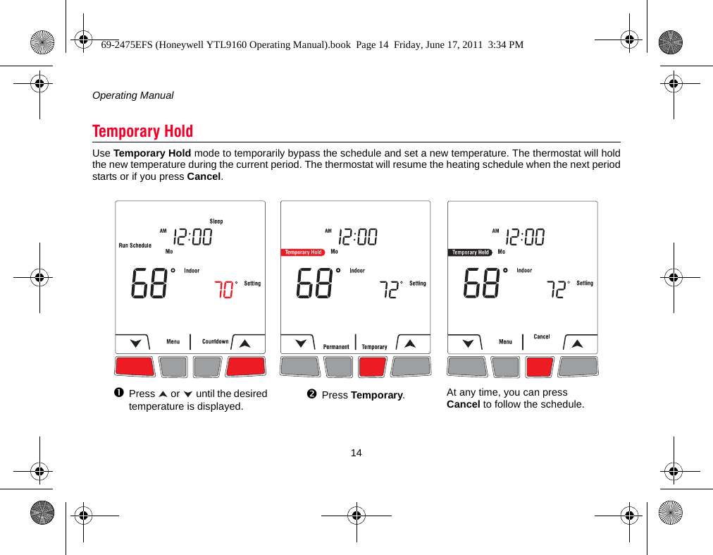 Operating Manual14Use Temporary Hold mode to temporarily bypass the schedule and set a new temperature. The thermostat will holdthe new temperature during the current period. The thermostat will resume the heating schedule when the next periodstarts or if you press Cancel.Temporary HoldPress   or   until the desired temperature is displayed.Press Temporary.At any time, you can press Cancel to follow the schedule.69-2475EFS (Honeywell YTL9160 Operating Manual).book  Page 14  Friday, June 17, 2011  3:34 PM