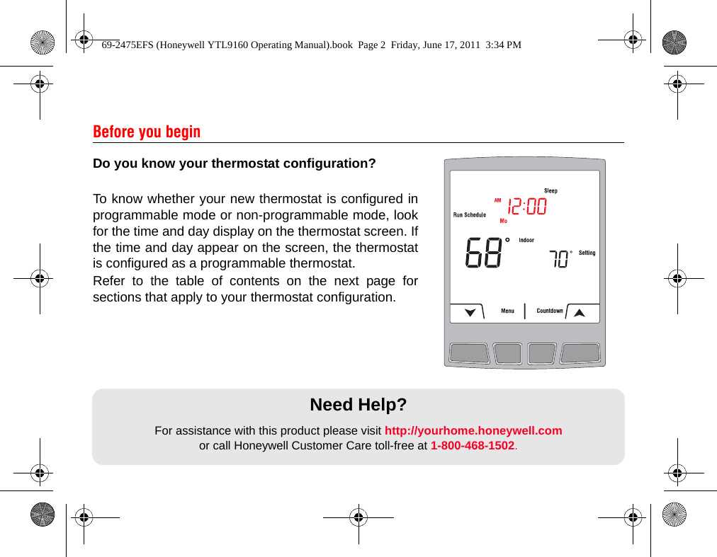 Do you know your thermostat configuration?To know whether your new thermostat is configured inprogrammable mode or non-programmable mode, lookfor the time and day display on the thermostat screen. Ifthe time and day appear on the screen, the thermostatis configured as a programmable thermostat.Refer to the table of contents on the next page forsections that apply to your thermostat configuration.Before you beginNeed Help?For assistance with this product please visit http://yourhome.honeywell.comor call Honeywell Customer Care toll-free at 1-800-468-1502.69-2475EFS (Honeywell YTL9160 Operating Manual).book  Page 2  Friday, June 17, 2011  3:34 PM