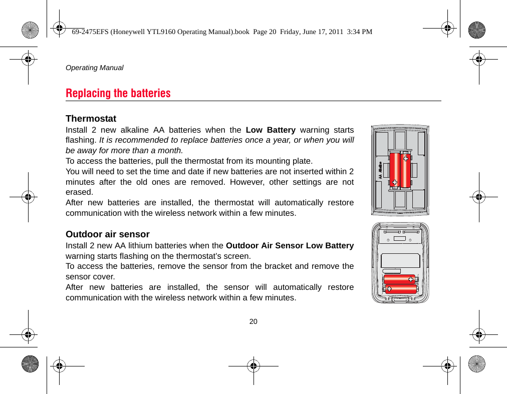Operating Manual20ThermostatInstall 2 new alkaline AA batteries when the Low Battery warning startsflashing. It is recommended to replace batteries once a year, or when you willbe away for more than a month.To access the batteries, pull the thermostat from its mounting plate.You will need to set the time and date if new batteries are not inserted within 2minutes after the old ones are removed. However, other settings are noterased.After new batteries are installed, the thermostat will automatically restorecommunication with the wireless network within a few minutes.Outdoor air sensorInstall 2 new AA lithium batteries when the Outdoor Air Sensor Low Batterywarning starts flashing on the thermostat’s screen.To access the batteries, remove the sensor from the bracket and remove thesensor cover.After new batteries are installed, the sensor will automatically restorecommunication with the wireless network within a few minutes.Replacing the batteries69-2475EFS (Honeywell YTL9160 Operating Manual).book  Page 20  Friday, June 17, 2011  3:34 PM