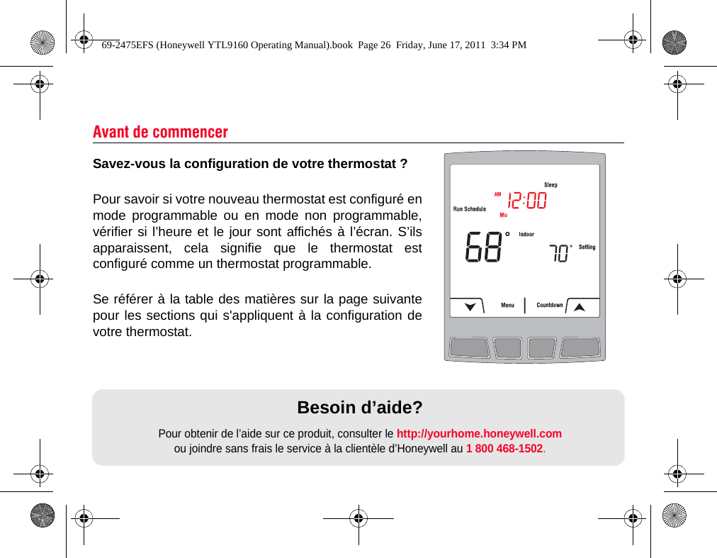Savez-vous la configuration de votre thermostat ?Pour savoir si votre nouveau thermostat est configuré enmode programmable ou en mode non programmable,vérifier si l’heure et le jour sont affichés à l’écran. S’ilsapparaissent, cela signifie que le thermostat estconfiguré comme un thermostat programmable.Se référer à la table des matières sur la page suivantepour les sections qui s&apos;appliquent à la configuration devotre thermostat.Avant de commencerBesoin d’aide?Pour obtenir de l’aide sur ce produit, consulter le http://yourhome.honeywell.com ou joindre sans frais le service à la clientèle d’Honeywell au 1 800 468-1502.69-2475EFS (Honeywell YTL9160 Operating Manual).book  Page 26  Friday, June 17, 2011  3:34 PM