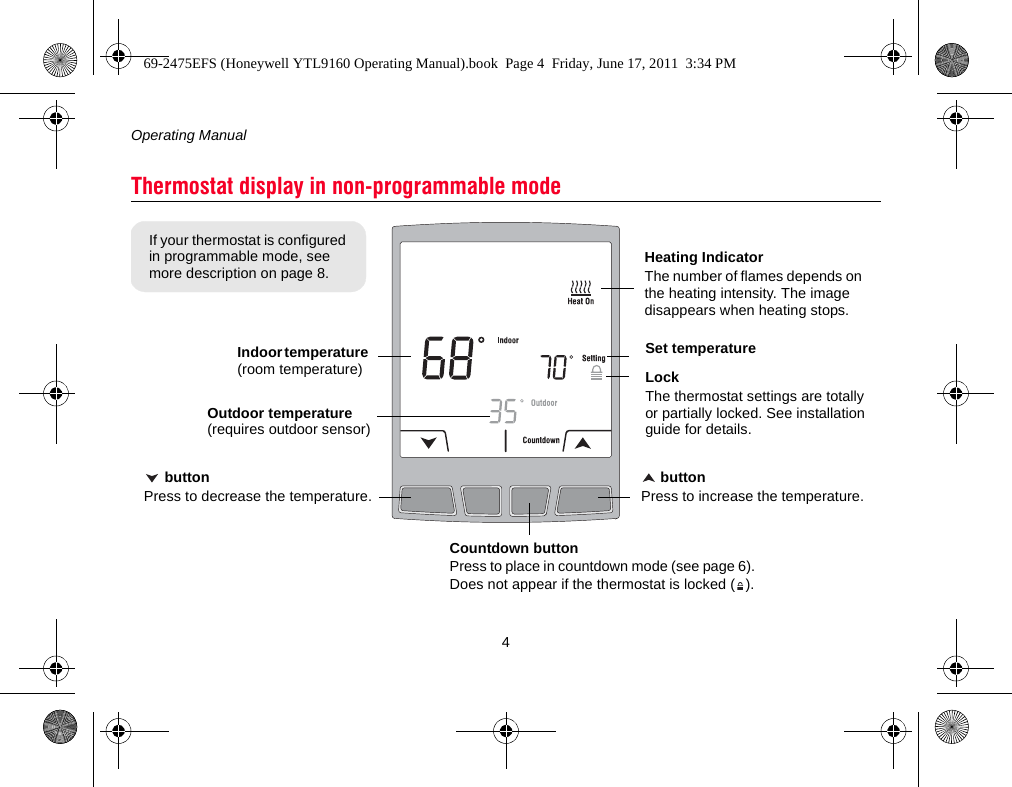 Operating Manual4Thermostat display in non-programmable modeIndoor temperature (room temperature) buttonPress to decrease the temperature.Countdown buttonPress to place in countdown mode (see page 6). Does not appear if the thermostat is locked ( ). buttonPress to increase the temperature.Set temperatureHeating IndicatorThe number of flames depends on the heating intensity. The image disappears when heating stops.Outdoor temperature (requires outdoor sensor)LockThe thermostat settings are totally or partially locked. See installation guide for details.If your thermostat is configured in programmable mode, see more description on page 8.69-2475EFS (Honeywell YTL9160 Operating Manual).book  Page 4  Friday, June 17, 2011  3:34 PM