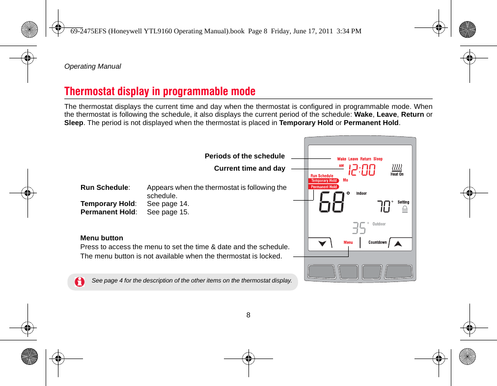 Operating Manual8The thermostat displays the current time and day when the thermostat is configured in programmable mode. Whenthe thermostat is following the schedule, it also displays the current period of the schedule: Wake, Leave, Return orSleep. The period is not displayed when the thermostat is placed in Temporary Hold or Permanent Hold.Thermostat display in programmable modeRun Schedule: Appears when the thermostat is following the schedule.Temporary Hold: See page 14.Permanent Hold: See page 15.Menu buttonPress to access the menu to set the time &amp; date and the schedule.The menu button is not available when the thermostat is locked. See page 4 for the description of the other items on the thermostat display.Periods of the scheduleCurrent time and day69-2475EFS (Honeywell YTL9160 Operating Manual).book  Page 8  Friday, June 17, 2011  3:34 PM