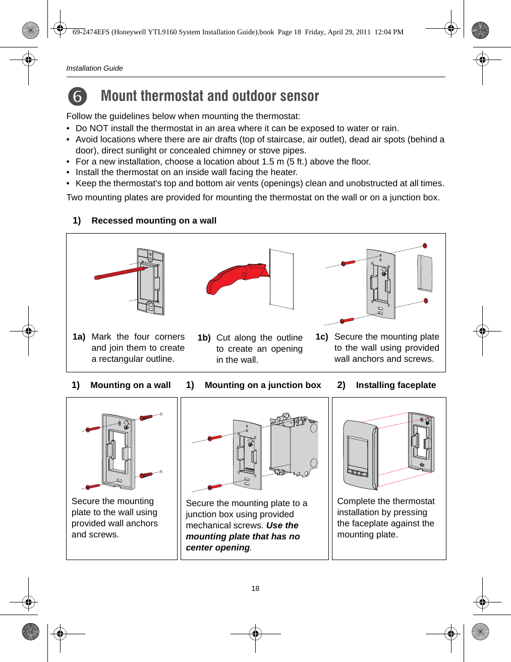 Installation Guide18Follow the guidelines below when mounting the thermostat:• Do NOT install the thermostat in an area where it can be exposed to water or rain.• Avoid locations where there are air drafts (top of staircase, air outlet), dead air spots (behind adoor), direct sunlight or concealed chimney or stove pipes.• For a new installation, choose a location about 1.5 m (5 ft.) above the floor.• Install the thermostat on an inside wall facing the heater.• Keep the thermostat&apos;s top and bottom air vents (openings) clean and unobstructed at all times.Two mounting plates are provided for mounting the thermostat on the wall or on a junction box.Mount thermostat and outdoor sensor 7.1) Recessed mounting on a wall1a) Mark the four cornersand join them to createa rectangular outline.1b) Cut along the outlineto create an openingin the wall.1c) Secure the mounting plateto the wall using providedwall anchors and screws.1) Mounting on a wall 1) Mounting on a junction box 2) Installing faceplateSecure the mounting plate to the wall using provided wall anchors and screws.Secure the mounting plate to a junction box using provided mechanical screws. Use the mounting plate that has no center opening.Complete the thermostat installation by pressing the faceplate against the mounting plate.69-2474EFS (Honeywell YTL9160 System Installation Guide).book  Page 18  Friday, April 29, 2011  12:04 PM