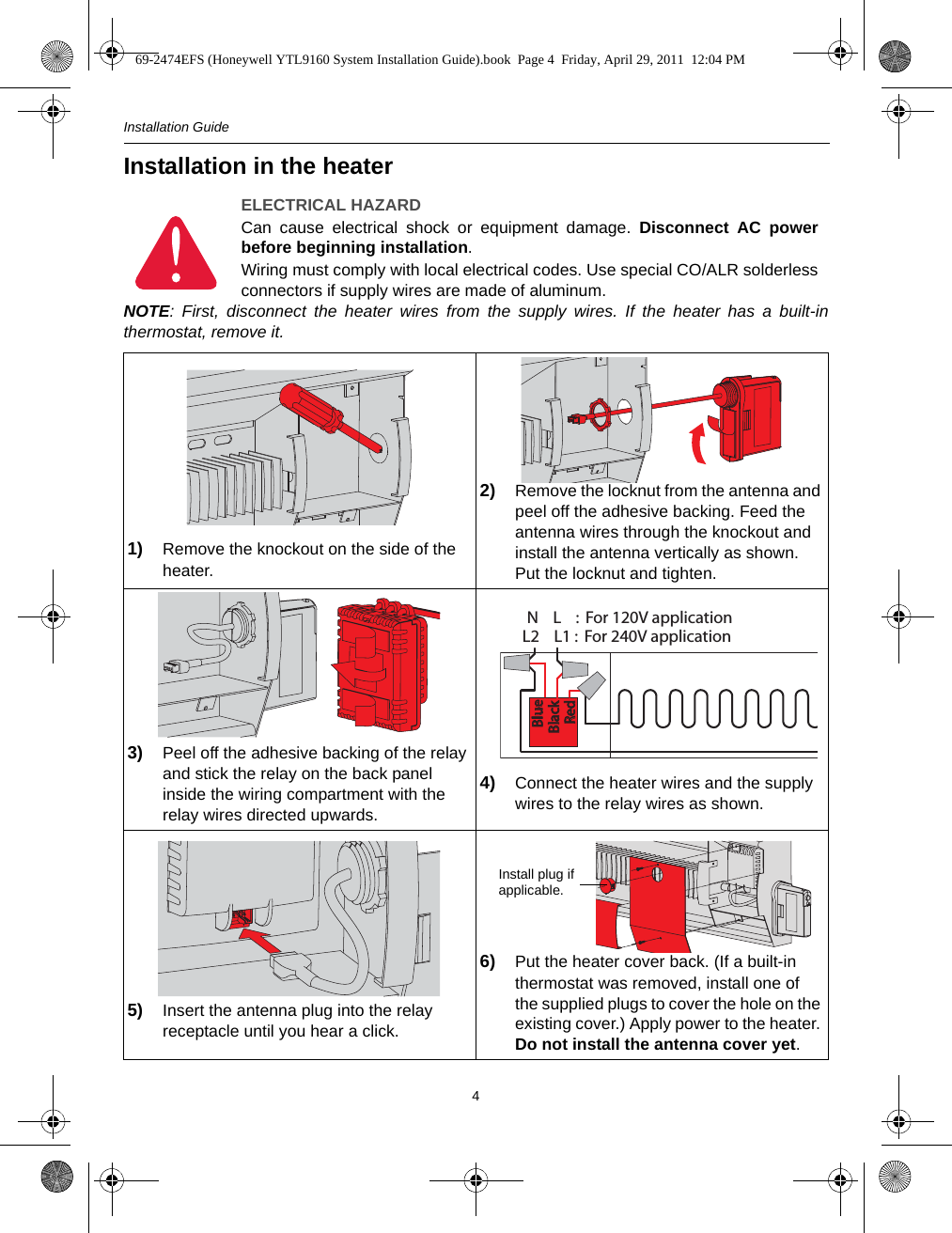 Installation Guide4Installation in the heaterNOTE: First, disconnect the heater wires from the supply wires. If the heater has a built-inthermostat, remove it.ELECTRICAL HAZARDCan cause electrical shock or equipment damage. Disconnect AC powerbefore beginning installation.Wiring must comply with local electrical codes. Use special CO/ALR solderlessconnectors if supply wires are made of aluminum.1) Remove the knockout on the side of the heater.2) Remove the locknut from the antenna and peel off the adhesive backing. Feed the antenna wires through the knockout and install the antenna vertically as shown. Put the locknut and tighten.3) Peel off the adhesive backing of the relay and stick the relay on the back panel inside the wiring compartment with the relay wires directed upwards. 4) Connect the heater wires and the supply wires to the relay wires as shown.5) Insert the antenna plug into the relay receptacle until you hear a click.6) Put the heater cover back. (If a built-in thermostat was removed, install one of the supplied plugs to cover the hole on the existing cover.) Apply power to the heater. Do not install the antenna cover yet.L2    L1 :  For 240V applicationN    L    :  For 120V applicationBlueBlueBlackBlackRedRedInstall plug if applicable.69-2474EFS (Honeywell YTL9160 System Installation Guide).book  Page 4  Friday, April 29, 2011  12:04 PM