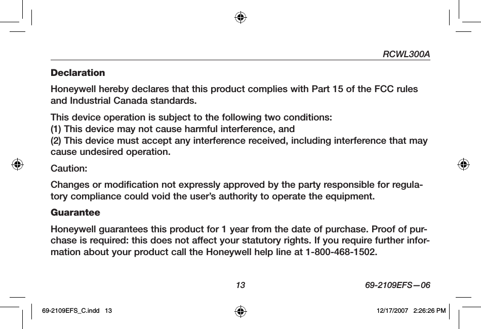 RCWL300A13 69-2109EFS—06DeclarationHoneywell hereby declares that this product complies with Part 15 of the FCC rules and Industrial Canada standards.This device operation is subject to the following two conditions:(1) This device may not cause harmful interference, and(2) This device must accept any interference received, including interference that may cause undesired operation.Caution:Changes or modification not expressly approved by the party responsible for regula-tory compliance could void the user’s authority to operate the equipment.GuaranteeHoneywell guarantees this product for 1 year from the date of purchase. Proof of pur-chase is required: this does not affect your statutory rights. If you require further infor-mation about your product call the Honeywell help line at 1-800-468-1502.69-2109EFS_C.indd   13 12/17/2007   2:26:26 PM
