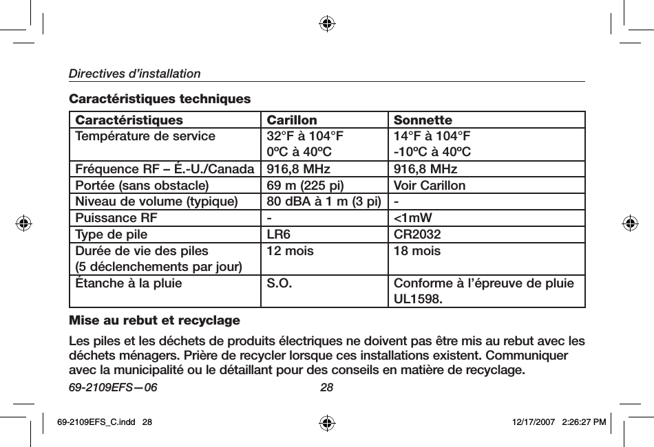 69-2109EFS—06 28Directives d’installationCaractéristiques techniquesCaractéristiques Carillon SonnetteTempérature de service 32°F à 104°F0ºC à 40ºC14°F à 104°F-10ºC à 40ºCFréquence RF – É.-U./Canada  916,8 MHz 916,8 MHzPortée (sans obstacle) 69 m (225 pi) Voir CarillonNiveau de volume (typique) 80 dBA à 1 m (3 pi) -Puissance RF - &lt;1mWType de pile LR6 CR2032Durée de vie des piles(5 déclenchements par jour)12 mois 18 moisÉtanche à la pluie S.O. Conforme à l’épreuve de pluie UL1598.Mise au rebut et recyclageLes piles et les déchets de produits électriques ne doivent pas être mis au rebut avec les déchets ménagers. Prière de recycler lorsque ces installations existent. Communiquer avec la municipalité ou le détaillant pour des conseils en matière de recyclage.69-2109EFS_C.indd   28 12/17/2007   2:26:27 PM